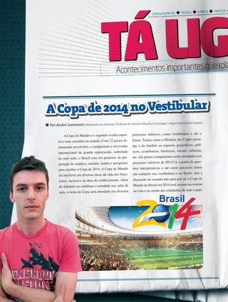 28 its | facebook.com/itsmidia
A Copa do Mundo é o segundo evento espor-
tivo mais assistido no mundo. Com 32 países di-
retamente envolvidos, o campeonato é um evento
internacional de grande repercussão, sobretudo
no país-sede, o Brasil está em processo de pre-
paração de estádios, estradas, hotéis e aeroportos
para receber a Copa de 2014. A Copa do Mundo
irá interferir em diversas áreas da vida dos brasi-
leiros, inclusive na área do conhecimento. Além
de debatido no cotidiano e estudado nas salas de
aula, o tema da Copa será abordado em diversos
processos seletivos, como vestibulares e até o
Enem. Temas como a História das Copas passa-
das e do futebol, os aspectos geográficos, polí-
ticos, econômicos, históricos, sociais, culturais,
etc. dos países competidores serão abordados nos
processos seletivos de 2013/14, a partir de ques-
tões interpretativas e até como possíveis temas
das redações nos vestibulares e no Enem, mas a
discussão do assunto não para por aí: a Copa do
Mundo no Brasil em 2014 será assunto recorrente
na vida e na mente dos estudantes de todo o país.
Por André Lorenzoni, Mestrando em História e Professor de História,Filosofia e Sociologia,Colégio Exponencial Chapecó
ACopade2014noVestibular
 