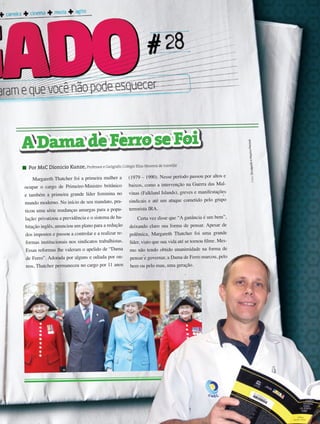 29its | facebook.com/itsmidia
Margareth Thatcher foi a primeira mulher a
ocupar o cargo de Primeiro-Ministro britânico
e também a primeira grande líder feminina no
mundo moderno. No início de seu mandato, pra-
ticou uma série mudanças amargas para a popu-
lação: privatizou a previdência e o sistema de ha-
bitação inglês, anunciou um plano para a redução
dos impostos e passou a controlar e a realizar re-
formas institucionais nos sindicatos trabalhistas.
Essas reformas lhe valeram o apelido de “Dama
de Ferro”. Adorada por alguns e odiada por ou-
tros, Thatcher permaneceu no cargo por 11 anos
(1979 – 1990). Nesse período passou por altos e
baixos, como a intervenção na Guerra das Mal-
vinas (Falkland Islands), greves e manifestações
sindicais e até um ataque cometido pelo grupo
terrorista IRA.
Certa vez disse que “A ganância é um bem”,
deixando claro sua forma de pensar. Apesar de
polêmica, Margareth Thatcher foi uma grande
líder, visto que sua vida até se tornou filme. Mes-
mo não tendo obtido unanimidade na forma de
pensar e governar, a Dama de Ferro marcou, pelo
bem ou pelo mau, uma geração.
Por MsC Dionicio Kunze, Professor e Geógrafo,Colégio Elias Moreira de Joinville
Fotos:DivulgaçãoeArquivoPessoal
ADamadeFerroseFoi
 