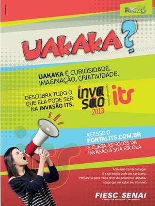 UAKAKA É CURIOSIDADE,
IMAGINAÇÃO, CRIATIVIDADE.
DESCUBRA TUDO O
QUE ELA PODE SER
NA INVASÃO ITS.
ACESSE O
PORTALITS.COM.BR
E CURTA AS FOTOS DA
INVASÃO À SUA ESCOLA.
A Invasão It
,
s vai começar.
E a sua escola pode ser a próxima.
Prepare-se para muita diversão, prêmios e UAKAKA,
o jogo que vai agitar seu intervalo.
 