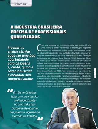 32 its | facebook.com/itsmidia
FOTOS:ElmaMeurer
A indústria brasileira
precisa de profissionais
qualificados
Investir no
ensino técnico
pode ser uma boa
oportunidade
para os jovens
e, ainda, ajuda o
setor industrial
a melhorar sua
competitividade
C
om uma economia em crescimento, optar pelo ensino técnico
pode facilitar a entrada no mercado de trabalho, pois há grande
demanda por profissionais da área técnica, principalmente, no se-
tor industrial. Para entender essa realidade, a Revista Its foi conversar
com quem entende bem do assunto: o presidente do Sistema Federação
das Indústrias do Estado de Santa Catarina (FIESC), Glauco José Côrte.
Ele afirmou que a indústria brasileira precisa investir em educação para
melhorar sua competitividade frente a um mercado globalizado, e que,
de acordo com uma pesquisa do SENAI Nacional, o setor industrial vai
necessitar de 5,5 milhões de trabalhadores em nível técnico e em áreas
de média qualificação até 2015. Mas a entrevista com o presidente da
FIESC não foi só de boas notícias. Ele também criticou o modelo de ensi-
no médio no país. Disse que não é atrativo para os jovens e não atende
as expectativas da indústria. Em contrapartida, elogiou o trabalho de-
senvolvido pela Revista Its e sugeriu que a ela continue mostrando as
inúmeras alternativas que existem para quem pretende seguir uma boa
carreira nos setores produtivos da economia.
“
“
Em Santa Catarina,
fazer um curso técnico
profissionalizante
na área industrial
praticamente garante
aos jovens o ingresso no
mercado de trabalho.
entrevista
 