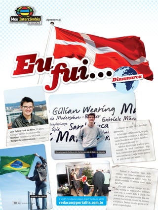 redacao@portalits.com.br
E você? Fez alguma viagem legal? Conte pra gente
Luiz Felipe Fuck de Mira, 17 anos,
Colégio: Santos Anjos Joinville
Destino: Dinamarca, Vedbaek
Tempo de permanência: 11 meses
Lá fiquei na casa de 3 famílias
diferentes.
Acho legal a liberdade lá, os pais
tem bastante confiança e dão bas-
tante liberdade aos filhos. Confian-
ça é um grande valor lá.
Minha dica é nao quebrar pro-
messas. Se você combinou algo
faça, justamente para não quebrar
esta confiança. E seja muito pontu-
al, pois lá eles são assim.
Foram 3 famílias bem dife-rentes, um relacionamento aber-to, se conversava sobre tudo. Foipraticamente 3 meses com cadafamília.
Fiz um melhor amigo na mi-nha escola e mantenho contatocom ele, o nome dele é Ulrik. Eleme levava principalmente pra verpontos turísticos, musicas, filmes,a cultura. Íamos muito para a ca-pital Copenhague.
Apresenta:
Dinamarca
Eufui...
Virou uma segunda família pra mim. Na foto meus pais do Brasil e da Alemanha
Esquiando com a família
38 its | facebook.com/itsmidia
 