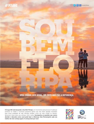 UMA CIDADE SEM IGUAL. UM POVO QUE FAZ A DIFERENÇA.
O Grupo RIC está lançando o Sou Bem Floripa, um movimento para provocar mudanças
positivas na cidade e incentivar pequenos gestos que vão trazer grandes resultados
para nossa qualidade de vida. Atitudes simples, como ser mais cordial no trânsito,
denunciar maus-tratos aos animais, entre outras. Acompanhe as questões que vamos
abordar e descubra como você pode fazer a diferença. Esta Florianópolis cada vez
melhor de viver começa agora. E começa bem por você.
/soubemfloripa
 