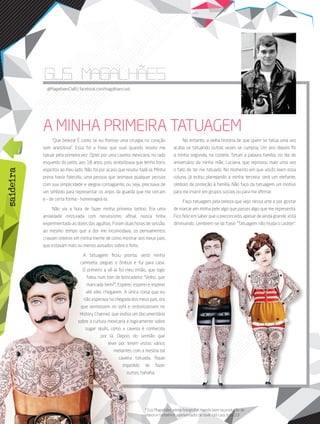 58 its | facebook.com/itsmidia
saideira
* Gus Magalhães adora fotografar, manda bem na produção de
vídeos e também é apresentador de tevê. Um cara nota 10!
@limaigor | igor@portalits.com.br
saideira
@MagalhaesCWB | facebook.com/magalhaescwb
gus magalhaes
A MINHA PRIMEIRA TATUAGEM
“Que beleza! É como se eu fizesse uma cirurgia no coração
sem anestesia”. Essa foi a frase que ouvi quando resolvi me
tatuar pela primeira vez. Optei por uma caveira mexicana, no lado
esquerdo do peito, aos 18 anos, pois simbolizava que tenho bons
espíritos ao meu lado. Não foi por acaso que resolvi fazê-la. Minha
prima havia falecido, uma pessoa que animava qualquer pessoa
com sua simplicidade e alegria contagiante, ou seja, precisava de
um símbolo para representar os anjos da guarda que me cercam
e – de certa forma – homenageá-la.
Não via a hora de fazer minha primeira tattoo. Era uma
ansiedade misturada com nervosismo, afinal, nunca tinha
experimentado as dores das agulhas. Foram duas horas de sessão,
ao mesmo tempo que a dor me incomodava, os pensamentos
criavam roteiros em minha mente de como mostrar aos meus pais,
que estavam mais ou menos avisados sobre o feito.
A tatuagem ficou pronta, vesti minha
camiseta, peguei o ônibus e fui para casa.
O primeiro a vê-la foi meu irmão, que logo
falou num tom de brincadeira: “Velho, que
mancada hein?”. Esperei, esperei e esperei
até eles chegarem. A única coisa que eu
não esperava na chegada dos meus pais, era
que sentassem no sofá e sintonizassem no
History Channel, que exibia um documentário
sobre a cultura mexicana e logicamente sobre
sugar skulls, como a caveira é conhecida
por lá. Depois do sermão que
levei por terem vistos vários
meliantes com a mesma tal
caveira tatuada, fiquei
impedido de fazer
outras, hahaha.
No entanto, a velha história de que quem se tatua uma vez
acaba se tatuando outras vezes se cumpria. Um ano depois fiz
a minha segunda, na costela. Tatuei a palavra família, no dia do
aniversário da minha mãe, Luciana, que reprovou mais uma vez
o fato de ter me tatuado. No momento em que vocês leem essa
coluna, já estou planejando a minha terceira: será um elefante,
símbolo de proteção à família. Não faço da tatuagem um motivo
para me inserir em grupos sociais ou para me afirmar.
Faço tatuagem pela beleza que vejo nessa arte e por gostar
de marcar em minha pele algo que passei, algo que me representa.
Fico feliz em saber que o preconceito, apesar de ainda grande, está
diminuindo. Lembrem-se da frase: “Tatuagem não muda o caráter”.
 