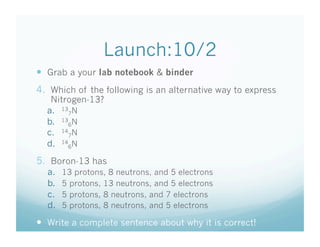 Launch:10/2
  Grab a your lab notebook & binder
4.  Which of the following is an alternative way to express
   Nitrogen-13?
  a.  137N
  b.  136N
  c.  147N
  d.  146N
5.  Boron-13 has
  a.    13 protons, 8 neutrons, and 5 electrons
  b.    5 protons, 13 neutrons, and 5 electrons
  c.    5 protons, 8 neutrons, and 7 electrons
  d.    5 protons, 8 neutrons, and 5 electrons

  Write a complete sentence about why it is correct!
 