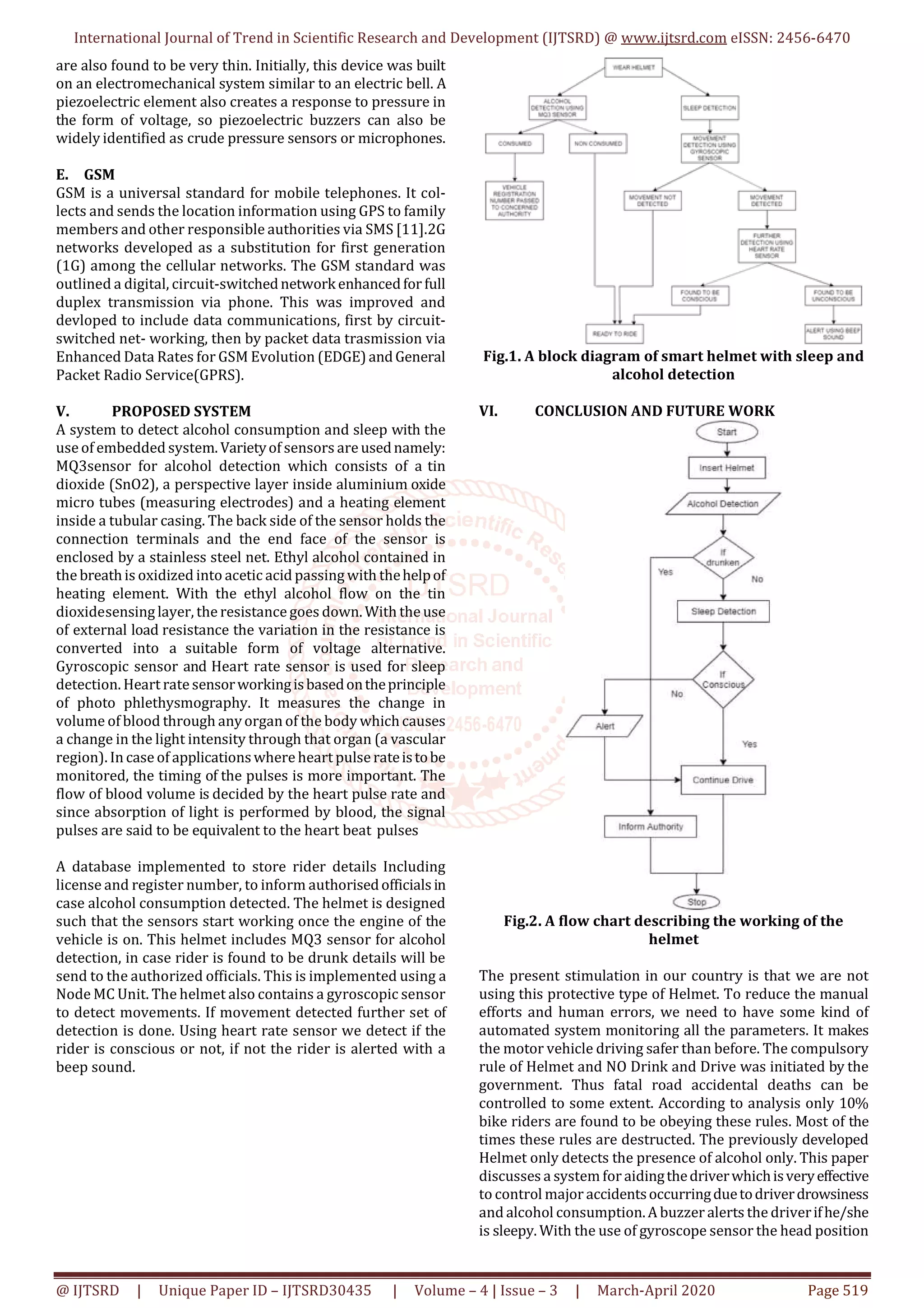 International Journal of Trend in Scientific Research and Development (IJTSRD) @ www.ijtsrd.com eISSN: 2456-6470
@ IJTSRD | Unique Paper ID – IJTSRD30435 | Volume – 4 | Issue – 3 | March-April 2020 Page 519
are also found to be very thin. Initially, this device was built
on an electromechanical system similar to an electric bell. A
piezoelectric element also creates a response to pressure in
the form of voltage, so piezoelectric buzzers can also be
widely identified as crude pressure sensors or microphones.
E. GSM
GSM is a universal standard for mobile telephones. It col-
lects and sends the location information using GPS to family
members and other responsible authorities via SMS [11].2G
networks developed as a substitution for first generation
(1G) among the cellular networks. The GSM standard was
outlined a digital, circuit-switchednetwork enhancedfor full
duplex transmission via phone. This was improved and
devloped to include data communications, first by circuit-
switched net- working, then by packet data trasmission via
Enhanced Data Rates for GSM Evolution (EDGE)andGeneral
Packet Radio Service(GPRS).
V. PROPOSED SYSTEM
A system to detect alcohol consumption and sleep with the
use of embedded system. Varietyof sensors are usednamely:
MQ3sensor for alcohol detection which consists of a tin
dioxide (SnO2), a perspective layer inside aluminium oxide
micro tubes (measuring electrodes) and a heating element
inside a tubular casing. The back side of the sensor holds the
connection terminals and the end face of the sensor is
enclosed by a stainless steel net. Ethyl alcohol contained in
the breathis oxidized into acetic acid passing with thehelpof
heating element. With the ethyl alcohol flow on the tin
dioxidesensing layer, the resistance goes down. With the use
of external load resistance the variation in the resistance is
converted into a suitable form of voltage alternative.
Gyroscopic sensor and Heart rate sensor is used for sleep
detection. Heart rate sensorworkingisbasedontheprinciple
of photo phlethysmography. It measures the change in
volume of blood through anyorgan of the body whichcauses
a change in the light intensity through that organ (a vascular
region). In case of applicationswhere heart pulse rateistobe
monitored, the timing of the pulses is more important. The
flow of blood volume is decided by the heart pulse rate and
since absorption of light is performed by blood, the signal
pulses are said to be equivalent to the heart beat pulses
A database implemented to store rider details Including
license and register number, to inform authorisedofficialsin
case alcohol consumption detected. The helmet is designed
such that the sensors start working once the engine of the
vehicle is on. This helmet includes MQ3 sensor for alcohol
detection, in case rider is found to be drunk details will be
send to the authorized officials. This is implemented using a
Node MC Unit. The helmet also contains a gyroscopic sensor
to detect movements. If movement detected further set of
detection is done. Using heart rate sensor we detect if the
rider is conscious or not, if not the rider is alerted with a
beep sound.
Fig.1. A block diagram of smart helmet with sleep and
alcohol detection
VI. CONCLUSION AND FUTURE WORK
Fig.2. A flow chart describing the working of the
helmet
The present stimulation in our country is that we are not
using this protective type of Helmet. To reduce the manual
efforts and human errors, we need to have some kind of
automated system monitoring all the parameters. It makes
the motor vehicle driving safer than before. The compulsory
rule of Helmet and NO Drink and Drive was initiated by the
government. Thus fatal road accidental deaths can be
controlled to some extent. According to analysis only 10%
bike riders are found to be obeying these rules. Most of the
times these rules are destructed. The previously developed
Helmet only detects the presence of alcohol only. This paper
discusses a system for aidingthedriverwhichisveryeffective
to control major accidentsoccurringduetodriverdrowsiness
and alcohol consumption.A buzzer alerts the driverifhe/she
is sleepy. With the use of gyroscope sensor the head position
 