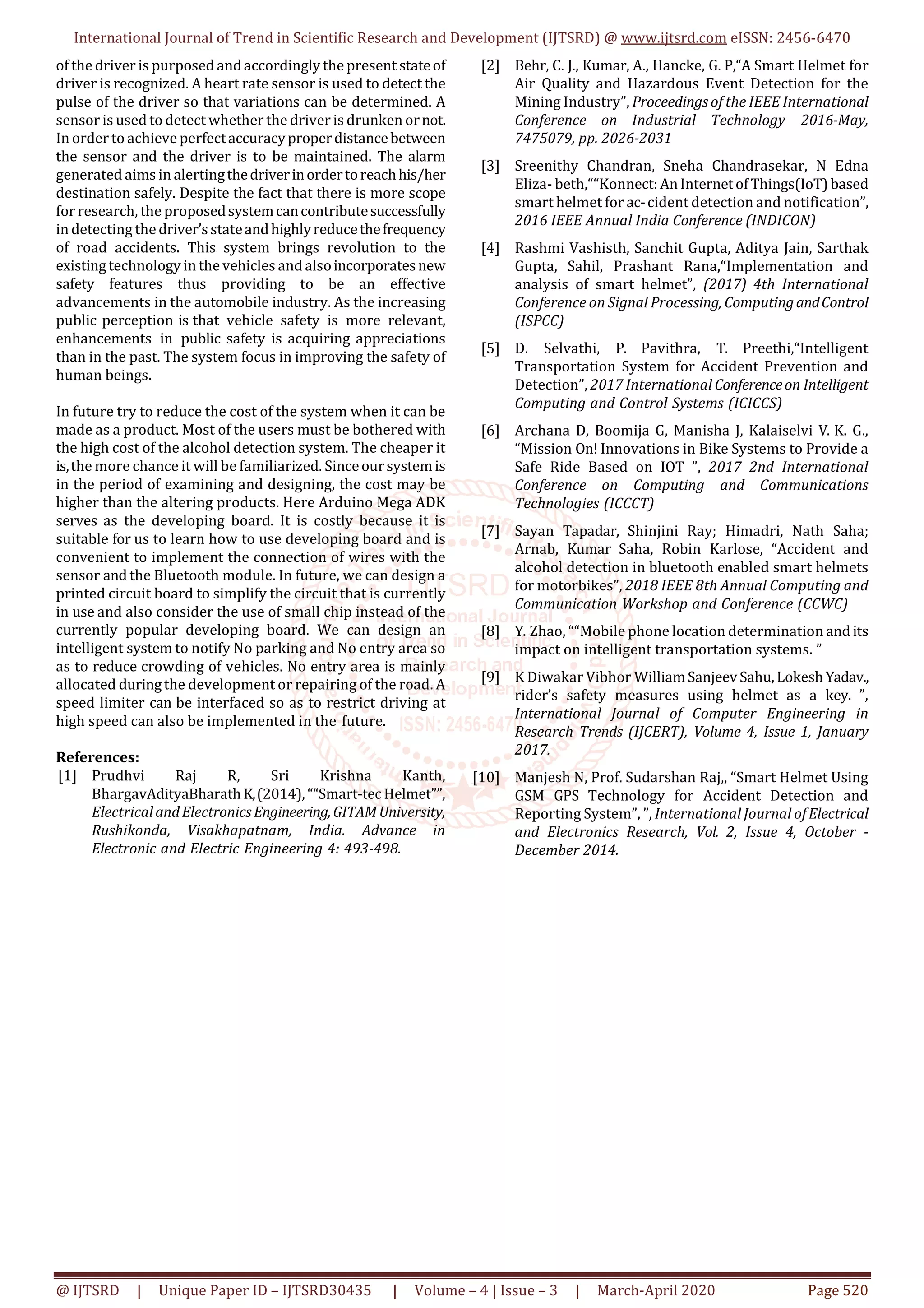 International Journal of Trend in Scientific Research and Development (IJTSRD) @ www.ijtsrd.com eISSN: 2456-6470
@ IJTSRD | Unique Paper ID – IJTSRD30435 | Volume – 4 | Issue – 3 | March-April 2020 Page 520
of the driver is purposed andaccordingly the present stateof
driver is recognized. A heart rate sensor is used to detect the
pulse of the driver so that variations can be determined. A
sensor is used to detect whether the driver is drunken ornot.
In order to achieve perfectaccuracyproperdistancebetween
the sensor and the driver is to be maintained. The alarm
generated aims in alertingthedriverinordertoreachhis/her
destination safely. Despite the fact that there is more scope
for research, the proposedsystemcancontributesuccessfully
in detecting the driver’sstateandhighlyreducethefrequency
of road accidents. This system brings revolution to the
existingtechnology in the vehicles andalsoincorporatesnew
safety features thus providing to be an effective
advancements in the automobile industry. As the increasing
public perception is that vehicle safety is more relevant,
enhancements in public safety is acquiring appreciations
than in the past. The system focus in improving the safety of
human beings.
In future try to reduce the cost of the system when it can be
made as a product. Most of the users must be bothered with
the high cost of the alcohol detection system. The cheaper it
is,the more chance it will be familiarized. Sinceoursystemis
in the period of examining and designing, the cost may be
higher than the altering products. Here Arduino Mega ADK
serves as the developing board. It is costly because it is
suitable for us to learn how to use developing board and is
convenient to implement the connection of wires with the
sensor and the Bluetooth module. In future, we can design a
printed circuit board to simplify the circuit that is currently
in use and also consider the use of small chip instead of the
currently popular developing board. We can design an
intelligent system to notify No parking and No entry area so
as to reduce crowding of vehicles. No entry area is mainly
allocated duringthe development or repairing of the road. A
speed limiter can be interfaced so as to restrict driving at
high speed can also be implemented in the future.
References:
[1] Prudhvi Raj R, Sri Krishna Kanth,
BhargavAdityaBharathK,(2014),““Smart-tecHelmet””,
ElectricalandElectronicsEngineering,GITAMUniversity,
Rushikonda, Visakhapatnam, India. Advance in
Electronic and Electric Engineering 4: 493-498.
[2] Behr, C. J., Kumar, A., Hancke, G. P,“A Smart Helmet for
Air Quality and Hazardous Event Detection for the
Mining Industry”, Proceedingsof the IEEE International
Conference on Industrial Technology 2016-May,
7475079, pp. 2026-2031
[3] Sreenithy Chandran, Sneha Chandrasekar, N Edna
Eliza- beth,““Konnect:AnInternetofThings(IoT)based
smart helmet for ac-cident detection and notification”,
2016 IEEE Annual India Conference (INDICON)
[4] Rashmi Vashisth, Sanchit Gupta, Aditya Jain, Sarthak
Gupta, Sahil, Prashant Rana,“Implementation and
analysis of smart helmet”, (2017) 4th International
Conference on Signal Processing, ComputingandControl
(ISPCC)
[5] D. Selvathi, P. Pavithra, T. Preethi,“Intelligent
Transportation System for Accident Prevention and
Detection”, 2017 International Conferenceon Intelligent
Computing and Control Systems (ICICCS)
[6] Archana D, Boomija G, Manisha J, Kalaiselvi V. K. G.,
“Mission On! Innovations in Bike Systems to Provide a
Safe Ride Based on IOT ”, 2017 2nd International
Conference on Computing and Communications
Technologies (ICCCT)
[7] Sayan Tapadar, Shinjini Ray; Himadri, Nath Saha;
Arnab, Kumar Saha, Robin Karlose, “Accident and
alcohol detection in bluetooth enabled smart helmets
for motorbikes”, 2018 IEEE 8th Annual Computing and
Communication Workshop and Conference (CCWC)
[8] Y. Zhao, ““Mobile phone location determination andits
impact on intelligent transportation systems. ”
[9] K Diwakar Vibhor WilliamSanjeevSahu,LokeshYadav.,
rider’s safety measures using helmet as a key. ”,
International Journal of Computer Engineering in
Research Trends (IJCERT), Volume 4, Issue 1, January
2017.
[10] Manjesh N, Prof. Sudarshan Raj,, “Smart Helmet Using
GSM GPS Technology for Accident Detection and
Reporting System”, ”, International Journal ofElectrical
and Electronics Research, Vol. 2, Issue 4, October -
December 2014.
 