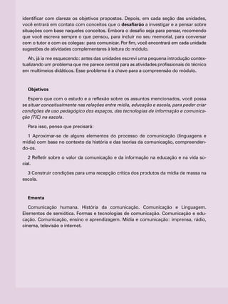 identificar com clareza os objetivos propostos. Depois, em cada seção das unidades,
você entrará em contato com conceitos que o desafiarão a investigar e a pensar sobre
situações com base naqueles conceitos. Embora o desafio seja para pensar, recomendo
que você escreva sempre o que pensou, para incluir no seu memorial, para conversar
com o tutor e com os colegas: para comunicar. Por fim, você encontrará em cada unidade
sugestões de atividades complementares à leitura do módulo.
Ah, já ia me esquecendo: antes das unidades escrevi uma pequena introdução contex-
tualizando um problema que me parece central para as atividades profissionais do técnico
em multimeios didáticos. Esse problema é a chave para a compreensão do módulo.
Objetivos
Espero que com o estudo e a reflexão sobre os assuntos mencionados, você possa
se situar conceitualmente nas relações entre mídia, educação e escola, para poder criar
condições de uso pedagógico dos espaços, das tecnologias de informação e comunica-
ção (TIC) na escola.
Para isso, penso que precisará:
1 Aproximar-se de alguns elementos do processo de comunicação (linguagens e
mídia) com base no contexto da história e das teorias da comunicação, compreenden-
do-os.
2 Refletir sobre o valor da comunicação e da informação na educação e na vida so-
cial.
3 Construir condições para uma recepção crítica dos produtos da mídia de massa na
escola.
Ementa
Comunicação humana. História da comunicação. Comunicação e Linguagem.
Elementos de semiótica. Formas e tecnologias de comunicação. Comunicação e edu-
cação. Comunicação, ensino e aprendizagem. Mídia e comunicação: imprensa, rádio,
cinema, televisão e internet.
 