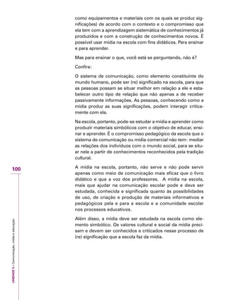 UNIDADE5–Comunicação,mídiaeeducação
100
como equipamentos e materiais com os quais se produz sig-
nificações) de acordo com o contexto e o compromisso que
ela tem com a aprendizagem sistemática de conhecimentos já
produzidos e com a construção de conhecimentos novos. É
possível usar mídia na escola com fins didáticos. Para ensinar
e para aprender.
Mas para ensinar o que, você está se perguntando, não é?
Confira:
O sistema de comunicação, como elemento constituinte do
mundo humano, pode ser (re) significado na escola, para que
as pessoas possam se situar melhor em relação a ele e esta-
belecer outro tipo de relação que não apenas a de receber
passivamente informações. As pessoas, conhecendo como a
mídia produz as suas significações, podem interagir critica-
mente com ela.
Na escola, portanto, pode-se estudar a mídia e aprender como
produzir materiais simbólicos com o objetivo de educar, ensi-
nar e aprender. É o compromisso pedagógico da escola que o
sistema de comunicação ou mídia comercial não tem: mediar
as relações dos indivíduos com o mundo social, para se situ-
ar nele a partir de conhecimentos reconhecidos pela tradição
cultural.
A mídia na escola, portanto, não serve e não pode servir
apenas como meio de comunicação mais eficaz que o livro
didático e que a voz dos professores. A mídia na escola,
mais que ajudar na comunicação escolar pode e deve ser
estudada, conhecida e significada quanto às possibilidades
de uso, de criação e produção de materiais informativos e
pedagógicos pela e para a escola e a comunidade escolar
nos processos educativos.
Além disso, a mídia deve ser estudada na escola como ele-
mento simbólico. Os valores cultural e social da mídia preci-
sam e devem ser conhecidos e criticados nesse processo de
(re) significação que a escola faz da mídia.
 