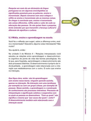UNIDADE5–Comunicação,mídiaeeducação
101
IMPORTANTE
Pesquise em mais de um dicionário da língua
portuguesa ou em algumas enciclopédias os
significados possíveis para as palavras, ensino e
transmissão. Depois converse com seus colegas e
reflita se ensino e transmissão são as mesmas coisas.
Se chegar à conclusão que, ensino e transmissão
são coisas diferentes, reflita sobre o valor de cada na
educação das pessoas. Se não quiser fazer a pesquisa,
tente entender por que transmitir a herança cultural é
diferente de significar a cultura.
5.3 Mídia, ensino e aprendizagem na escola.
Você fez a reflexão que sugeri, sobre a diferença entre, ensi-
no e transmissão? Descobriu alguma coisa interessante? Não
muito?
Vou ajudá-lo, então:
Na unidade 2 do Módulo 4 – Relações interpessoais você
estudou as relações entre aprendizagem e desenvolvimen-
to cognitivo do ponto de vista das teorias psicológicas. Viu
lá que, para Vygotsky, aprendizagem e desenvolvimento são
dois processos distintos. O desenvolvimento é próprio da in-
dividualidade, a aprendizagem está relacionada com a inte-
ração que estabelecemos com o outro. O outro que ensina
na interação.
Que fique claro, então: não há aprendizagem
sem ensino nessa teoria; ninguém aprende sozinho,
apenas na interação. Na interação com uma (professor,
por exemplo) ou com um grupo (classe, por exemplo) de
pessoas. Nesse sentido, a aprendizagem e a construção
de conhecimento são processos interativos. Processos de
interpretação e significação coletiva e cooperativa com
os quais as pessoas se desenvolvem. “Com as quais” não
significa o mesmo que “por causa das quais”, certo!?
O desenvolvimento também está relacionado com a
interação social.
 