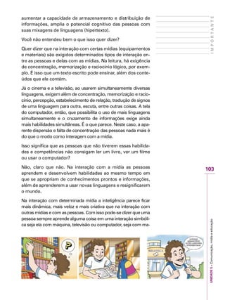 UNIDADE5–Comunicação,mídiaeeducação
103
IMPORTANTE
aumentar a capacidade de armazenamento e distribuição de
informações, amplia o potencial cognitivo das pessoas com
suas mixagens de linguagens (hipertexto).
Você não entendeu bem o que isso quer dizer?
Quer dizer que na interação com certas mídias (equipamentos
e materiais) são exigidos determinados tipos de interação en-
tre as pessoas e delas com as mídias. Na leitura, há exigência
de concentração, memorização e raciocínio lógico, por exem-
plo. É isso que um texto escrito pode ensinar, além dos conte-
údos que ele contém.
Já o cinema e a televisão, ao usarem simultaneamente diversas
linguagens, exigem além de concentração, memorização e racio-
cínio, percepção, estabelecimento de relação, tradução de signos
de uma linguagem para outra, escuta, entre outras coisas. A tela
do computador, então, que possibilita o uso de mais linguagens
simultaneamente e o cruzamento de informações exige ainda
mais habilidades simultâneas. É o que parece. Neste caso, a apa-
rente dispersão e falta de concentração das pessoas nada mais é
do que o modo como interagem com a mídia.
Isso significa que as pessoas que não tiverem essas habilida-
des e competências não consigam ler um livro, ver um filme
ou usar o computador?
Não, claro que não. Na interação com a mídia as pessoas
aprendem e desenvolvem habilidades ao mesmo tempo em
que se apropriam de conhecimentos prontos e informações,
além de aprenderem a usar novas linguagens e resignificarem
o mundo.
Na interação com determinada mídia a inteligência parece ficar
mais dinâmica, mais veloz e mais criativa que na interação com
outras mídias e com as pessoas. Com isso pode-se dizer que uma
pessoa sempre aprende alguma coisa em uma interação simbóli-
ca seja ela com máquina, televisão ou computador, seja com ma-
 