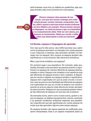 UNIDADE5–Comunicação,mídiaeeducação
104
terial impresso como livro ou história em quadrinhos, seja com
peça de teatro, seja numa conversa com outra pessoa.
Procure comparar duas pessoas de sua
escola: uma que tem acesso e interage com mídia
variada (jornais, revistas, televisão, computador, cine-
ma, vídeo e outros) e outra que só tem acesso à televisão
e ao livro didático, por exemplo. Procure prestar atenção
na linguagem, no modo de pensar e agir, na criatividade
e no comportamento delas. Pode ser com alunos, pro-
fessores ou funcionários. Relate por escrito e reflita
sobre suas observações e inclua ao memorial.
5.4 Escola, espaços e linguagens do aprender
Com isso que foi dito acima, não é difícil perceber que, assim
como as pessoas aprendem na interação com outras pessoas
e com máquinas e materiais, elas aprendem também na inte-
ração com os espaços. Sim, porque os espaços também são
significativos e comunicativos. São elementos simbólicos.
Mas o que há de simbólico nos espaços?
Em primeiro lugar a sua arquitetura. Por exemplo, salas qua-
dradas, fechadas e escuras fazem as pessoas sentirem e signi-
ficarem os espaços de maneira diferente de espaços abertos,
arejados e claros. Espaços mal cuidados e com aparência suja
são diferentes de espaços limpos e bem cuidados. A disposi-
ção de móveis e objetos nos espaços também é significativa:
espaços bem organizados em que se pode circular e encon-
trar o que se procura com facilidade são diferentes de espaços
mal organizados em que ao circular se esbarra nos móveis e
quando se procura alguma coisa demora-se tempo demasia-
do para encontrar. Espaços em que as pessoas possam intera-
gir são diferentes de espaços em que isso não é possível.
Os exemplos acima, assim como muitos outros, ajudam a ver
que os espaços, os objetos (equipamentos, móveis, materiais)
e as pessoas constituem ambientes espaciais que possibili-
tam experiências que são significadas por outras pessoas de
modo que elas aprendem alguma coisa nesses espaços.
Os espaços também são signos passíveis de codificação para
serem interpretados. Esse é um aspecto importante sobre os
 