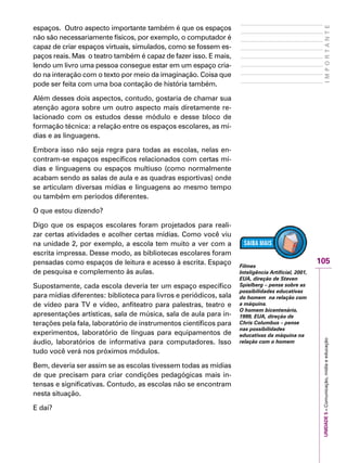 UNIDADE5–Comunicação,mídiaeeducação
105
IMPORTANTE
espaços. Outro aspecto importante também é que os espaços
não são necessariamente físicos, por exemplo, o computador é
capaz de criar espaços virtuais, simulados, como se fossem es-
paços reais. Mas o teatro também é capaz de fazer isso. E mais,
lendo um livro uma pessoa consegue estar em um espaço cria-
do na interação com o texto por meio da imaginação. Coisa que
pode ser feita com uma boa contação de história também.
Além desses dois aspectos, contudo, gostaria de chamar sua
atenção agora sobre um outro aspecto mais diretamente re-
lacionado com os estudos desse módulo e desse bloco de
formação técnica: a relação entre os espaços escolares, as mí-
dias e as linguagens.
Embora isso não seja regra para todas as escolas, nelas en-
contram-se espaços específicos relacionados com certas mí-
dias e linguagens ou espaços multiuso (como normalmente
acabam sendo as salas de aula e as quadras esportivas) onde
se articulam diversas mídias e linguagens ao mesmo tempo
ou também em períodos diferentes.
O que estou dizendo?
Digo que os espaços escolares foram projetados para reali-
zar certas atividades e acolher certas mídias. Como você viu
na unidade 2, por exemplo, a escola tem muito a ver com a
escrita impressa. Desse modo, as bibliotecas escolares foram
pensadas como espaços de leitura e acesso à escrita. Espaço
de pesquisa e complemento às aulas.
Supostamente, cada escola deveria ter um espaço específico
para mídias diferentes: biblioteca para livros e periódicos, sala
de vídeo para TV e vídeo, anfiteatro para palestras, teatro e
apresentações artísticas, sala de música, sala de aula para in-
terações pela fala, laboratório de instrumentos científicos para
experimentos, laboratório de línguas para equipamentos de
áudio, laboratórios de informativa para computadores. Isso
tudo você verá nos próximos módulos.
Bem, deveria ser assim se as escolas tivessem todas as mídias
de que precisam para criar condições pedagógicas mais in-
tensas e significativas. Contudo, as escolas não se encontram
nesta situação.
E daí?
Filmes
Inteligência Artificial, 2001,
EUA, direção de Steven
Spielberg – pense sobre as
possibilidades educativas
do homem na relação com
a máquina.
O homem bicentenário,
1999, EUA, direção de
Chris Columbus – pense
nas possibilidades
educativas da máquina na
relação com o homem
 