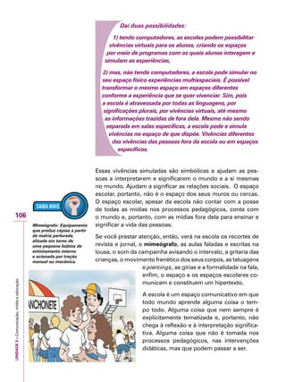 UNIDADE5–Comunicação,mídiaeeducação
106
Daí duas possibilidades:
1) tendo computadores, as escolas podem possibilitar
vivências virtuais para os alunos, criando os espaços
por meio de programas com os quais alunos interagem e
simulam as experiências,
2) mas, não tendo computadores, a escola pode simular no
seu espaço físico experiências multiespaciais. É possível
transformar o mesmo espaço em espaços diferentes
conforme a experiência que se quer vivenciar. Sim, pois
a escola é atravessada por todas as linguagens, por
significações plurais, por vivências virtuais, até mesmo
as informações trazidas de fora dela. Mesmo não sendo
separada em salas específicas, a escola pode e simula
vivências no espaço de que dispõe. Vivências diferentes
das vivências das pessoas fora da escola ou em espaços
específicos.
Essas vivências simuladas são simbólicas e ajudam as pes-
soas a interpretarem e significarem o mundo e a si mesmas
no mundo. Ajudam a significar as relações sociais. O espaço
escolar, portanto, não é o espaço dos seus muros ou cercas.
O espaço escolar, apesar da escola não contar com a posse
de todas as mídias nos processos pedagógicos, conta com
o mundo e, portanto, com as mídias fora dela para ensinar e
significar a vida das pessoas.
Se você prestar atenção, então, verá na escola os recortes de
revista e jornal, o mimeógrafo, as aulas faladas e escritas na
lousa, o som da campainha avisando o intervalo, a gritaria das
crianças, o movimento frenético dos seus corpos, as tatuagens
e piercings, as gírias e a formalidade na fala,
enfim, o espaço e os espaços escolares co-
municam e constituem um hipertexto.
A escola é um espaço comunicativo em que
todo mundo aprende alguma coisa o tem-
po todo. Alguma coisa que nem sempre é
explicitamente tematizada e, portanto, não
chega à reflexão e à interpretação significa-
tiva. Alguma coisa que não é tomada nos
processos pedagógicos, nas intervenções
didáticas, mas que podem passar a ser.
Mimeógrafo: Equipamento
que produz cópias a partir
de matriz perfurada,
afixada em torno de
uma pequena bobina de
entintamento interno
e acionada por tração
manual ou mecânica.
 