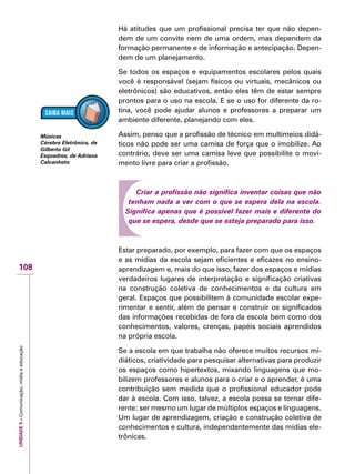 UNIDADE5–Comunicação,mídiaeeducação
108
Há atitudes que um profissional precisa ter que não depen-
dem de um convite nem de uma ordem, mas dependem da
formação permanente e de informação e antecipação. Depen-
dem de um planejamento.
Se todos os espaços e equipamentos escolares pelos quais
você é responsável (sejam físicos ou virtuais, mecânicos ou
eletrônicos) são educativos, então eles têm de estar sempre
prontos para o uso na escola. E se o uso for diferente da ro-
tina, você pode ajudar alunos e professores a preparar um
ambiente diferente, planejando com eles.
Assim, penso que a profissão de técnico em multimeios didá-
ticos não pode ser uma camisa de força que o imobilize. Ao
contrário, deve ser uma camisa leve que possibilite o movi-
mento livre para criar a profissão.
Criar a profissão não significa inventar coisas que não
tenham nada a ver com o que se espera dela na escola.
Significa apenas que é possível fazer mais e diferente do
que se espera, desde que se esteja preparado para isso.
Estar preparado, por exemplo, para fazer com que os espaços
e as mídias da escola sejam eficientes e eficazes no ensino-
aprendizagem e, mais do que isso, fazer dos espaços e mídias
verdadeiros lugares de interpretação e significação criativas
na construção coletiva de conhecimentos e da cultura em
geral. Espaços que possibilitem à comunidade escolar expe-
rimentar e sentir, além de pensar e construir os significados
das informações recebidas de fora da escola bem como dos
conhecimentos, valores, crenças, papéis sociais aprendidos
na própria escola.
Se a escola em que trabalha não oferece muitos recursos mi-
diáticos, criatividade para pesquisar alternativas para produzir
os espaços como hipertextos, mixando linguagens que mo-
bilizem professores e alunos para o criar e o aprender, é uma
contribuição sem medida que o profissional educador pode
dar à escola. Com isso, talvez, a escola possa se tornar dife-
rente: ser mesmo um lugar de múltiplos espaços e linguagens.
Um lugar de aprendizagem, criação e construção coletiva de
conhecimentos e cultura, independentemente das mídias ele-
trônicas.
Músicas
Cérebro Eletrônico, de
Gilberto Gil
Esquadros, de Adriana
Calcanhoto
 