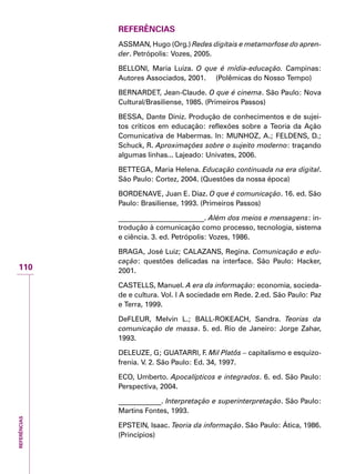 REFERÊNCIAS
110
Referências
ASSMAN, Hugo (Org.) Redes digitais e metamorfose do apren-
der. Petrópolis: Vozes, 2005.
BELLONI, Maria Luiza. O que é mídia-educação. Campinas:
Autores Associados, 2001. (Polêmicas do Nosso Tempo)
BERNARDET, Jean-Claude. O que é cinema. São Paulo: Nova
Cultural/Brasiliense, 1985. (Primeiros Passos)
BESSA, Dante Diniz. Produção de conhecimentos e de sujei-
tos críticos em educação: reflexões sobre a Teoria da Ação
Comunicativa de Habermas. In: MUNHOZ, A.; FELDENS, D.;
Schuck, R. Aproximações sobre o sujeito moderno: traçando
algumas linhas... Lajeado: Univates, 2006.
BETTEGA, Maria Helena. Educação continuada na era digital.
São Paulo: Cortez, 2004. (Questões da nossa época)
BORDENAVE, Juan E. Diaz. O que é comunicação. 16. ed. São
Paulo: Brasiliense, 1993. (Primeiros Passos)
________________________. Além dos meios e mensagens: in-
trodução à comunicação como processo, tecnologia, sistema
e ciência. 3. ed. Petrópolis: Vozes, 1986.
BRAGA, José Luiz; CALAZANS, Regina. Comunicação e edu-
cação: questões delicadas na interface. São Paulo: Hacker,
2001.
CASTELLS, Manuel. A era da informação: economia, socieda-
de e cultura. Vol. I A sociedade em Rede. 2.ed. São Paulo: Paz
e Terra, 1999.
DeFLEUR, Melvin L.; BALL-ROKEACH, Sandra. Teorias da
comunicação de massa. 5. ed. Rio de Janeiro: Jorge Zahar,
1993.
DELEUZE, G; GUATARRI, F. Mil Platôs – capitalismo e esquizo-
frenia. V. 2. São Paulo: Ed. 34, 1997.
ECO, Umberto. Apocalípticos e integrados. 6. ed. São Paulo:
Perspectiva, 2004.
____________. Interpretação e superinterpretação. São Paulo:
Martins Fontes, 1993.
EPSTEIN, Isaac. Teoria da informação. São Paulo: Ática, 1986.
(Princípios)
 