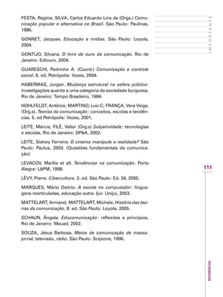 REFERÊNCIAS
111
IMPORTANTE
FESTA, Regina; SILVA, Carlos Eduardo Lins da (Orgs.) Comu-
nicação popular e alternativa no Brasil. São Paulo: Paulinas,
1986.
GONNET, Jacques. Educação e mídias. São Paulo: Loyola,
2004.
GONTIJO, Silvana. O livro de ouro da comunicação. Rio de
Janeiro: Ediouro, 2004.
GUARESCHI, Pedrinho A. (Coord.) Comunicação e controle
social. 6. ed. Petrópolis: Vozes, 2004.
HABERMAS, Jurgen. Mudança estrutural na esfera pública:
investigações quanto a uma categoria da sociedade burguesa.
Rio de Janeiro: Tempo Brasileiro, 1984.
HOHLFELDT, Antônio; MARTINO, Luiz C; FRANÇA, Vera Veiga.
(Org.s). Teorias da comunicação: conceitos, escolas e tendên-
cias. 5. ed Petrópolis: Vozes, 2001.
LEITE, Márcia; FILÉ, Valter (Org.s) Subjetividade: tecnologias
e escolas. Rio de Janeiro: DP&A, 2002.
LEITE, Sidney Ferreira. O cinema manipula a realidade? São
Paulo: Paulus, 2003. (Questões fundamentais da comunica-
ção)
LEVACOV, Marília et all. Tendências na comunicação. Porto
Alegre: L&PM, 1998.
LÉVY, Pierre. Cibercultura. 2. ed. São Paulo: Ed. 34, 2000.
MARQUES, Mário Osório. A escola no computador: lingua-
gens rearticuladas, educação outra. Ijui: Unijui, 2003.
MATTELART, Armand; MATTELART, Michele. História das teo-
rias da comunicação. 8. ed. São Paulo: Loyola, 2005.
SCHAUN, Ângela. Educomunicação: reflexões e princípios.
Rio de Janeiro: Mauad, 2002.
SOUZA, Jésus Barbosa. Meios de comunicação de massa:
jornal, televisão, rádio. São Paulo: Scipione, 1996.
 
