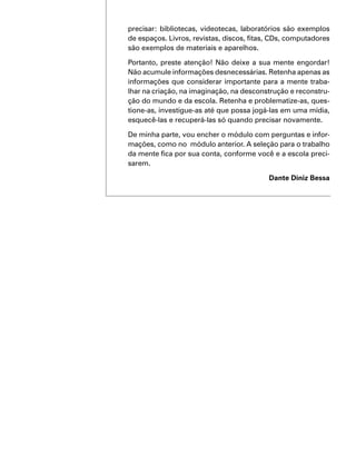 precisar: bibliotecas, videotecas, laboratórios são exemplos
de espaços. Livros, revistas, discos, fitas, CDs, computadores
são exemplos de materiais e aparelhos.
Portanto, preste atenção! Não deixe a sua mente engordar!
Não acumule informações desnecessárias. Retenha apenas as
informações que considerar importante para a mente traba-
lhar na criação, na imaginação, na desconstrução e reconstru-
ção do mundo e da escola. Retenha e problematize-as, ques-
tione-as, investigue-as até que possa jogá-las em uma mídia,
esquecê-las e recuperá-las só quando precisar novamente.
De minha parte, vou encher o módulo com perguntas e infor-
mações, como no módulo anterior. A seleção para o trabalho
da mente fica por sua conta, conforme você e a escola preci-
sarem.
Dante Diniz Bessa
 