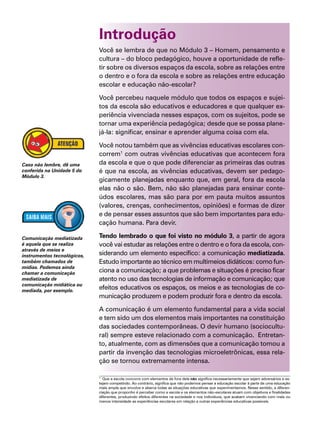 Introdução
Você se lembra de que no Módulo 3 – Homem, pensamento e
cultura – do bloco pedagógico, houve a oportunidade de refle-
tir sobre os diversos espaços da escola, sobre as relações entre
o dentro e o fora da escola e sobre as relações entre educação
escolar e educação não-escolar?
Você percebeu naquele módulo que todos os espaços e sujei-
tos da escola são educativos e educadores e que qualquer ex-
periência vivenciada nesses espaços, com os sujeitos, pode se
tornar uma experiência pedagógica; desde que se possa plane-
já-la: significar, ensinar e aprender alguma coisa com ela.
Você notou também que as vivências educativas escolares con-
correm1
com outras vivências educativas que acontecem fora
da escola e que o que pode diferenciar as primeiras das outras
é que na escola, as vivências educativas, devem ser pedago-
gicamente planejadas enquanto que, em geral, fora da escola
elas não o são. Bem, não são planejadas para ensinar conte-
údos escolares, mas são para por em pauta muitos assuntos
(valores, crenças, conhecimentos, opiniões) e formas de dizer
e de pensar esses assuntos que são bem importantes para edu-
cação humana. Para devir.
Tendo lembrado o que foi visto no módulo 3, a partir de agora
você vai estudar as relações entre o dentro e o fora da escola, con-
siderando um elemento específico: a comunicação mediatizada.
Estudo importante ao técnico em multimeios didáticos: como fun-
ciona a comunicação; a que problemas e situações é preciso ficar
atento no uso das tecnologias de informação e comunicação; que
efeitos educativos os espaços, os meios e as tecnologias de co-
municação produzem e podem produzir fora e dentro da escola.
A comunicação é um elemento fundamental para a vida social
e tem sido um dos elementos mais importantes na constituição
das sociedades contemporâneas. O devir humano (sociocultu-
ral) sempre esteve relacionado com a comunicação. Entretan-
to, atualmente, com as dimensões que a comunicação tomou a
partir da invenção das tecnologias microeletrônicas, essa rela-
ção se tornou extremamente intensa.
Caso não lembre, dê uma
conferida na Unidade 5 do
Módulo 3.
Comunicação mediatizada
é aquela que se realiza
através de meios e
instrumentos tecnológicos,
também chamados de
mídias. Podemos ainda
chamar a comunicação
mediatizada de
comunicação midiática ou
mediada, por exemplo.
1
Que a escola concorre com elementos de fora dela não significa necessariamente que sejam adversários e es-
tejam competindo. Ao contrário, significa que não podemos pensar a educação escolar à parte de uma educação
mais ampla que envolve e abarca todas as situações educativas que experimentamos. Nesse sentido, a diferen-
ciação que proponho é perceber como a escola e os elementos não-escolares atuam com objetivos e finalidades
diferentes, produzindo efeitos diferentes na sociedade e nos indivíduos, que acabam vivenciando com mais ou
menos intensidade as experiências escolares em relação a outras experiências educativas possíveis.
 