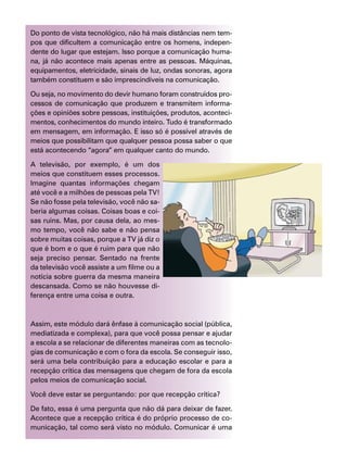 Do ponto de vista tecnológico, não há mais distâncias nem tem-
pos que dificultem a comunicação entre os homens, indepen-
dente do lugar que estejam. Isso porque a comunicação huma-
na, já não acontece mais apenas entre as pessoas. Máquinas,
equipamentos, eletricidade, sinais de luz, ondas sonoras, agora
também constituem e são imprescindíveis na comunicação.
Ou seja, no movimento do devir humano foram construídos pro-
cessos de comunicação que produzem e transmitem informa-
ções e opiniões sobre pessoas, instituições, produtos, aconteci-
mentos, conhecimentos do mundo inteiro. Tudo é transformado
em mensagem, em informação. E isso só é possível através de
meios que possibilitam que qualquer pessoa possa saber o que
está acontecendo “agora” em qualquer canto do mundo.
A televisão, por exemplo, é um dos
meios que constituem esses processos.
Imagine quantas informações chegam
até você e a milhões de pessoas pela TV!
Se não fosse pela televisão, você não sa-
beria algumas coisas. Coisas boas e coi-
sas ruins. Mas, por causa dela, ao mes-
mo tempo, você não sabe e não pensa
sobre muitas coisas, porque a TV já diz o
que é bom e o que é ruim para que não
seja preciso pensar. Sentado na frente
da televisão você assiste a um filme ou a
notícia sobre guerra da mesma maneira
descansada. Como se não houvesse di-
ferença entre uma coisa e outra.
Assim, este módulo dará ênfase à comunicação social (pública,
mediatizada e complexa), para que você possa pensar e ajudar
a escola a se relacionar de diferentes maneiras com as tecnolo-
gias de comunicação e com o fora da escola. Se conseguir isso,
será uma bela contribuição para a educação escolar e para a
recepção crítica das mensagens que chegam de fora da escola
pelos meios de comunicação social.
Você deve estar se perguntando: por que recepção crítica?
De fato, essa é uma pergunta que não dá para deixar de fazer.
Acontece que a recepção crítica é do próprio processo de co-
municação, tal como será visto no módulo. Comunicar é uma
 