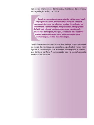 relação de interlocução, de interação, de diálogo, de conversa,
de negociação, enfim, de crítica.
Sendo a comunicação uma relação crítica, você pode
se perguntar: afinal, que diferença faz para a escola
ter ou não ter, usar ou não usar mídia e tecnologias de
informação e comunicação nos processos pedagógicos?
Refletir sobre isso é o primeiro passo no caminho da
criação de condições para que, na escola, seja possível
educar na comunicação, com a comunicação, pela
comunicação, contra a comunicação.
Tarefa fundamental da escola nos dias de hoje, como você verá
ao longo do módulo, pois a escola não pode abrir mão e nem
ignorar a comunicação que atravessa seus espaços e sujeitos,
por dentro e por fora. A comunicação está na escola! A escola
está na comunicação!
 
