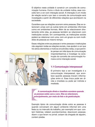 UNIDADE1–Comunicaçãohumanaeinteraçãosocial
20
O objetivo nesta unidade é construir um conceito de comu-
nicação humana. Como o título da unidade indica, esse con-
ceito tem a ver com interação social. A interação é um modo
de relação social e por isso o conceito de comunicação será
investigado a partir de diferentes relações que acontecem na
sociedade.
Considere que as relações ocorrem entre pessoas. Elas se re-
lacionam umas com as outras tanto em ambientes informais
como em ambientes formais. Além de se relacionarem dire-
tamente entre elas, as pessoas também se relacionam com
instituições sociais. Em contrapartida, as instituições sociais
podem se relacionar com uma, com um grupo ou com multi-
dões de pessoas ao mesmo tempo.
Essas relações entre as pessoas e entre pessoas e instituições
não esgotam todas as relações sociais, mas ajudam a ver que
há vários elementos e motivos envolvidos nelas, o que permi-
te pensar em três tipos de comunicação
importantíssimos a investigar na cons-
trução do conceito de comunicação hu-
mana como interação social.
	
1.1 Comunicação interpessoal
O primeiro tipo a ser investigado é a
comunicação interpessoal, que acon-
tece quando pessoas trocam informa-
ções entre si. Essa troca pode ser di-
reta e imediata ou pode ser indireta e
mediada.
A comunicação direta e imediata acontece quando
as pessoas estão cara a cara. Elas se relacionam,
principalmente, por meio da fala e da gesticulação.
Exemplo típico de comunicação direta entre as pessoas é
quando conversam em algum ambiente informal (em uma
festa ou no intervalo do trabalho, por exemplo) em que: con-
tam histórias; relatam acontecimentos; descrevem pessoas;
dizem o que leram no jornal; avisam da chegada de alguém,
contam piadas.
 