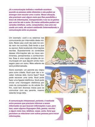 21
IMPORTANTE
UNIDADE1–Comunicaçãohumanaeinteraçãosocial
Já a comunicação indireta e mediada acontece
quando as pessoas estão distantes e não podem se
enxergar nem escutar uma a outra. Nessa situação,
elas precisam usar algum meio que lhes possibilite a
troca de informações, transportando a voz ou os gestos
que uma faz até a outra. Os meios utilizados podem ser
variados (telefone, carta, computador), mas uma vez
usado um meio, ele estará mediando (intermediando) a
comunicação entre as pessoas.
Um exemplo: você e eu estamos nos
comunicando por intermédio deste mó-
dulo. Neste caso você não está me ven-
do nem me ouvindo. Está lendo o que
eu escrevi. Está recebendo informações
escritas. Supostamente os conteúdos
dessas informações são os meus sen-
timentos, pensamentos e conhecimen-
tos. Essa é uma noção simples de co-
municação em que alguém emite men-
sagem para um outro. Mais adiante ela
será problematizada.
Outro exemplo: um parente seu viajou
para outra cidade. Você quer dar e re-
ceber notícias dele. Como fazer? Você
pode escrever uma carta. Você pode
fazer uma ligação telefônica. Você pode
enviar uma mensagem eletrônica por
meio do computador ou do celular. En-
fim, você tem diversos meios para se
comunicar com seu parente, mesmo
estando longe dele.
A comunicação interpessoal, portanto, é realizada
entre pessoas que precisam informar e serem
informadas ou que buscam informações e que, para
isso, usam alguma linguagem (fala, gestos, escrita)
e algum meio (voz, telefone, corpo, carta, livro) que
permitam se relacionar com outras pessoas para trocar
informações.
 