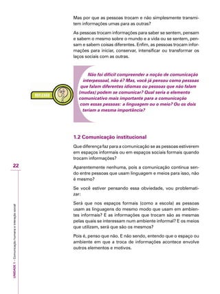 UNIDADE1–Comunicaçãohumanaeinteraçãosocial
22
Mas por que as pessoas trocam e não simplesmente transmi-
tem informações umas para as outras?
As pessoas trocam informações para saber se sentem, pensam
e sabem o mesmo sobre o mundo e a vida ou se sentem, pen-
sam e sabem coisas diferentes. Enfim, as pessoas trocam infor-
mações para iniciar, conservar, intensificar ou transformar os
laços sociais com as outras.
Não foi difícil compreender a noção de comunicação
interpessoal, não é? Mas, você já pensou como pessoas
que falam diferentes idiomas ou pessoas que não falam
(mudas) podem se comunicar? Qual seria o elemento
comunicativo mais importante para a comunicação
com essas pessoas: a linguagem ou o meio? Ou os dois
teriam a mesma importância?
1.2 Comunicação institucional
Que diferença faz para a comunicação se as pessoas estiverem
em espaços informais ou em espaços sociais formais quando
trocam informações?
Aparentemente nenhuma, pois a comunicação continua sen-
do entre pessoas que usam linguagem e meios para isso, não
é mesmo?
Se você estiver pensando essa obviedade, vou problemati-
zar:
Será que nos espaços formais (como a escola) as pessoas
usam as linguagens do mesmo modo que usam em ambien-
tes informais? E as informações que trocam são as mesmas
pelas quais se interessam num ambiente informal? E os meios
que utilizam, será que são os mesmos?
Pois é, penso que não. E não sendo, entendo que o espaço ou
ambiente em que a troca de informações acontece envolve
outros elementos e motivos.
 