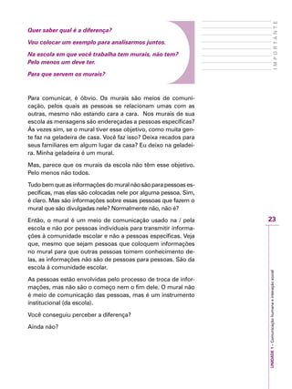 23
IMPORTANTE
UNIDADE1–Comunicaçãohumanaeinteraçãosocial
Quer saber qual é a diferença?
Vou colocar um exemplo para analisarmos juntos.
Na escola em que você trabalha tem murais, não tem?
Pelo menos um deve ter.
Para que servem os murais?
Para comunicar, é óbvio. Os murais são meios de comuni-
cação, pelos quais as pessoas se relacionam umas com as
outras, mesmo não estando cara a cara. Nos murais de sua
escola as mensagens são endereçadas a pessoas específicas?
Às vezes sim, se o mural tiver esse objetivo, como muita gen-
te faz na geladeira de casa. Você faz isso? Deixa recados para
seus familiares em algum lugar da casa? Eu deixo na geladei-
ra. Minha geladeira é um mural.
Mas, parece que os murais da escola não têm esse objetivo.
Pelo menos não todos.
Tudo bem que as informações do mural não são para pessoas es-
pecíficas, mas elas são colocadas nele por alguma pessoa. Sim,
é claro. Mas são informações sobre essas pessoas que fazem o
mural que são divulgadas nele? Normalmente não, não é?
Então, o mural é um meio de comunicação usado na / pela
escola e não por pessoas individuais para transmitir informa-
ções à comunidade escolar e não a pessoas específicas. Veja
que, mesmo que sejam pessoas que coloquem informações
no mural para que outras pessoas tomem conhecimento de-
las, as informações não são de pessoas para pessoas. São da
escola à comunidade escolar.
As pessoas estão envolvidas pelo processo de troca de infor-
mações, mas não são o começo nem o fim dele. O mural não
é meio de comunicação das pessoas, mas é um instrumento
institucional (da escola).
Você conseguiu perceber a diferença?
Ainda não?
 