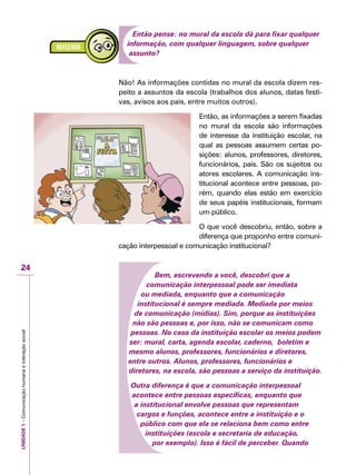 UNIDADE1–Comunicaçãohumanaeinteraçãosocial
24
Então pense: no mural da escola dá para fixar qualquer
informação, com qualquer linguagem, sobre qualquer
assunto?
Não! As informações contidas no mural da escola dizem res-
peito a assuntos da escola (trabalhos dos alunos, datas festi-
vas, avisos aos pais, entre muitos outros).
Então, as informações a serem fixadas
no mural da escola são informações
de interesse da instituição escolar, na
qual as pessoas assumem certas po-
sições: alunos, professores, diretores,
funcionários, pais. São os sujeitos ou
atores escolares. A comunicação ins-
titucional acontece entre pessoas, po-
rém, quando elas estão em exercício
de seus papéis institucionais, formam
um público.
O que você descobriu, então, sobre a
diferença que proponho entre comuni-
cação interpessoal e comunicação institucional?
Bem, escrevendo a você, descobri que a
comunicação interpessoal pode ser imediata
ou mediada, enquanto que a comunicação
institucional é sempre mediada. Mediada por meios
de comunicação (mídias). Sim, porque as instituições
não são pessoas e, por isso, não se comunicam como
pessoas. No caso da instituição escolar os meios podem
ser: mural, carta, agenda escolar, caderno, boletim e
mesmo alunos, professores, funcionários e diretores,
entre outros. Alunos, professores, funcionários e
diretores, na escola, são pessoas a serviço da instituição.
Outra diferença é que a comunicação interpessoal
acontece entre pessoas específicas, enquanto que
a institucional envolve pessoas que representam
cargos e funções, acontece entre a instituição e o
público com que ela se relaciona bem como entre
instituições (escola e secretaria de educação,
por exemplo). Isso é fácil de perceber. Quando
 