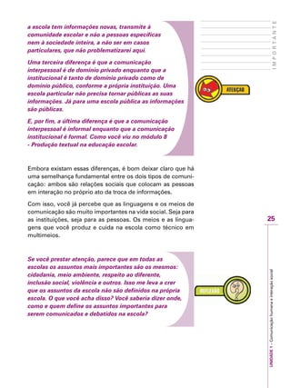 25
IMPORTANTE
UNIDADE1–Comunicaçãohumanaeinteraçãosocial
a escola tem informações novas, transmite à
comunidade escolar e não a pessoas específicas
nem à sociedade inteira, a não ser em casos
particulares, que não problematizarei aqui.
Uma terceira diferença é que a comunicação
interpessoal é de domínio privado enquanto que a
institucional é tanto de domínio privado como de
domínio público, conforme a própria instituição. Uma
escola particular não precisa tornar públicas as suas
informações. Já para uma escola pública as informações
são públicas.
E, por fim, a última diferença é que a comunicação
interpessoal é informal enquanto que a comunicação
institucional é formal. Como você víu no módulo 8
- Produção textual na educação escolar.
Embora existam essas diferenças, é bom deixar claro que há
uma semelhança fundamental entre os dois tipos de comuni-
cação: ambos são relações sociais que colocam as pessoas
em interação no próprio ato da troca de informações.
Com isso, você já percebe que as linguagens e os meios de
comunicação são muito importantes na vida social. Seja para
as instituições, seja para as pessoas. Os meios e as lingua-
gens que você produz e cuida na escola como técnico em
multimeios.
Se você prestar atenção, parece que em todas as
escolas os assuntos mais importantes são os mesmos:
cidadania, meio ambiente, respeito ao diferente,
inclusão social, violência e outros. Isso me leva a crer
que os assuntos da escola não são definidos na própria
escola. O que você acha disso? Você saberia dizer onde,
como e quem define os assuntos importantes para
serem comunicados e debatidos na escola?
 