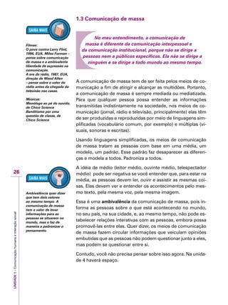 UNIDADE1–Comunicaçãohumanaeinteraçãosocial
26
1.3 Comunicação de massa
No meu entendimento, a comunicação de
massa é diferente da comunicação interpessoal e
da comunicação institucional, porque não se dirige a
pessoas nem a públicos específicos. Ela não se dirige a
ninguém e se dirige a todo mundo ao mesmo tempo.
A comunicação de massa tem de ser feita pelos meios de co-
municação a fim de atingir e alcançar as multidões. Portanto,
a comunicação de massa é sempre mediada ou mediatizada.
Para que qualquer pessoa possa entender as informações
transmitidas indistintamente na sociedade, nos meios de co-
municação (jornal, rádio e televisão, principalmente) elas têm
de ser produzidas e reproduzidas por meio de linguagens sim-
plificadas (vocabulário comum, por exemplo) e múltiplas (vi-
suais, sonoras e escritas).
Usando linguagens simplificadas, os meios de comunicação
de massa tratam as pessoas com base em uma média, um
modelo, um padrão. Esse padrão faz desaparecer as diferen-
ças e modela a todos. Padroniza a todos.
A idéia de médio (leitor médio, ouvinte médio, telespectador
médio) pode ser negativa se você entender que, para estar na
média, as pessoas devem ler, ouvir e assistir as mesmas coi-
sas. Elas devem ver e entender os acontecimentos pelo mes-
mo texto, pela mesma voz, pela mesma imagem.
Essa é uma ambivalência da comunicação de massa, pois in-
forma as pessoas sobre o que está acontecendo no mundo,
no seu país, na sua cidade, e, ao mesmo tempo, não pode es-
tabelecer relações interativas com as pessoas, embora possa
promovê-las entre elas. Quer dizer, os meios de comunicação
de massa fazem circular informações que veiculam opiniões
embutidas que as pessoas não podem questionar junto a eles,
mas podem se questionar entre si.
Contudo, você não precisa pensar sobre isso agora. Na unida-
de 4 haverá espaço.
Filmes:
O povo contra Larry Flint,
1996, EUA, Milos Forman –
pense sobre comunicação
de massa e a ambivalente
liberdade de expressão na
comunicação.
A era do rádio, 1987, EUA,
direção de Wood Allen
– pense sobre o valor do
rádio antes da chegada da
televisão nas casas.
Músicas:
Monólogo ao pé do ouvido,
de Chico Science
Banditismo por uma
questão de classe, de
Chico Science
Ambivalência quer dizer
que tem dois valores
ao mesmo tempo. A
comunicação de massa
tem o valor de levar
informações para as
pessoas se situarem no
mundo, mas o faz de
maneira a padronizar o
pensamento.
 