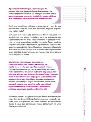 27
IMPORTANTE
UNIDADE1–Comunicaçãohumanaeinteraçãosocial
Aqui importa entender que a comunicação de
massa é diferente da comunicação interpessoal e da
comunicação institucional. Ela é sempre mediada, não se
faz entre pessoas, nem entre instituições e seus públicos,
mas entre meios de comunicação e massa anônima.
Você, que tem atitude crítica deve se perguntar: mas não são
pessoas que falam no rádio, que escrevem no jornal e apare-
cem na televisão?
Sim, você tem razão! São pessoas que fazem isso. Mas são
profissionais que sabem como fazer para que as informações
sejam entendidas na mídia. Dessa maneira as pessoas escre-
vem no jornal seguindo um padrão de escrita. Falam no rádio
seguindo um padrão radiofônico. Aparecem na televisão se-
guindo um padrão televisivo. Ou seja, as pessoas profissionais
dos meios de comunicação acabam sendo homogeneizadas
pelos padrões da comunicação de massa. Elas mesmas não
se distinguém da massa.
Os meios de comunicação de massa são
chamados assim com base na expressão, em
inglês, mass media, que significa meios de massa.
Essa expressão tem a ver com a quantidade e o modo
como esses meios alcançam e atingem as pessoas para
informar: eles tornam informações acessíveis a todos por
meio da padronização de linguagens. Eles reproduzem
o mesmo texto escrito milhões de vezes, propagam a
voz dos locutores por longas distâncias e possibilitam
que cada pessoa veja, escute e saiba a opinião de
especialistas sobre acontecimentos econômicos,
políticos, esportivos, socais, ambientais, etc.
Você deve pensar: ora, já me dei conta de que as informações
só podem ser transmitidas pelas linguagens e meios. Se as-
sim é, para que qualquer um possa entender a mesma infor-
mação é óbvio que os meios de massa comunicam em uma
linguagem universal.
 