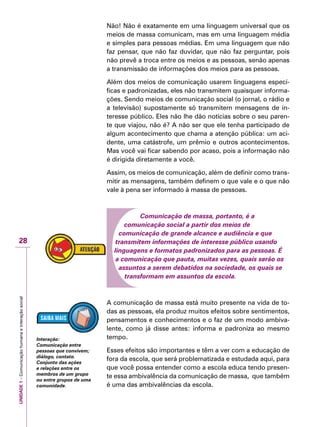 UNIDADE1–Comunicaçãohumanaeinteraçãosocial
28
Não! Não é exatamente em uma linguagem universal que os
meios de massa comunicam, mas em uma linguagem média
e simples para pessoas médias. Em uma linguagem que não
faz pensar, que não faz duvidar, que não faz perguntar, pois
não prevê a troca entre os meios e as pessoas, senão apenas
a transmissão de informações dos meios para as pessoas.
Além dos meios de comunicação usarem linguagens especí-
ficas e padronizadas, eles não transmitem quaisquer informa-
ções. Sendo meios de comunicação social (o jornal, o rádio e
a televisão) supostamente só transmitem mensagens de in-
teresse público. Eles não lhe dão notícias sobre o seu paren-
te que viajou, não é? A não ser que ele tenha participado de
algum acontecimento que chama a atenção pública: um aci-
dente, uma catástrofe, um prêmio e outros acontecimentos.
Mas você vai ficar sabendo por acaso, pois a informação não
é dirigida diretamente a você.
Assim, os meios de comunicação, além de definir como trans-
mitir as mensagens, também definem o que vale e o que não
vale à pena ser informado à massa de pessoas.
Comunicação de massa, portanto, é a
comunicação social a partir dos meios de
comunicação de grande alcance e audiência e que
transmitem informações de interesse público usando
linguagens e formatos padronizados para as pessoas. É
a comunicação que pauta, muitas vezes, quais serão os
assuntos a serem debatidos na sociedade, os quais se
transformam em assuntos da escola.
A comunicação de massa está muito presente na vida de to-
das as pessoas, ela produz muitos efeitos sobre sentimentos,
pensamentos e conhecimentos e o faz de um modo ambiva-
lente, como já disse antes: informa e padroniza ao mesmo
tempo.
Esses efeitos são importantes e têm a ver com a educação de
fora da escola, que será problematizada e estudada aqui, para
que você possa entender como a escola educa tendo presen-
te essa ambivalência da comunicação de massa, que também
é uma das ambivalências da escola.
Interação:
Comunicação entre
pessoas que convivem;
diálogo, contato.
Conjunto das ações
e relações entre os
membros de um grupo
ou entre grupos de uma
comunidade.
 