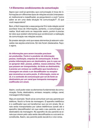 29
IMPORTANTE
UNIDADE1–Comunicaçãohumanaeinteraçãosocial
1.4 Elementos condicionantes da comunicação
Agora que você já aprendeu que comunicação é troca de in-
formações em diferentes tipos de relações sociais (interpesso-
al, institucional e massificada), se perguntarem a você “como
saber se em uma dada situação há comunicação?”. O que
você responderia?
Bem, é fácil responder a essa pergunta! Em toda relação social
acontece troca de informações, portanto, a comunicação se
realiza. Você está certo ao responder assim, porém é preciso
ter claro que existem elementos que condicionam a realização
da comunicação nas relações sociais.
Se prestar atenção verá que esses elementos já estavam colo-
cados nas seções anteriores. Só não foram destacados. Faço-
o agora.
As informações para serem trocadas precisam
ser produzidas. Fonte é o produtor da informação:
pessoa, instituição, empresa de comunicação. A fonte
produz informação para um destinatário, que é o que vai
se apropriar dela: pessoa, público, massa anônima. Para
que possam ser transportadas, da fonte ao destinatário,
é preciso um emissor ou codificador que transforme a
mensagem em sinais e um decodificador ou receptor
que reconstrua na outra ponta. A informação, como se
vê, é o conteúdo da comunicação que vai da fonte ao
destinatário por um canal que transporta mensagens
codificadas em sinais.
Assim, você pode notar os elementos fundamentais da comu-
nicação: fonte, destinatário, emissor, receptor, código, canal,
mensagem/informação.
Veja um exemplo: Você vai se comunicar com seu parente por
telefone. Você é a fonte da mensagem. O aparelho telefônico
é o codificador que vai transformar sua voz em sinais. Os si-
nais serão transportados por cabos telefônicos (canal) até o
aparelho (decodificador) em que está o seu parente, que é o
destinatário da mensagem. No aparelho do seu parente os si-
nais que vieram pelo cabo serão decodificados e a voz será re-
constituída. Assim, seu parente pode escutá-lo e vice-versa.
 