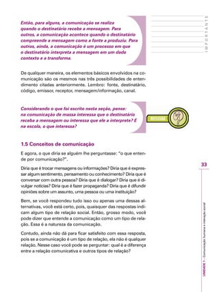 33
IMPORTANTE
UNIDADE1–Comunicaçãohumanaeinteraçãosocial
Então, para alguns, a comunicação se realiza
quando o destinatário recebe a mensagem. Para
outros, a comunicação acontece quando o destinatário
compreende a mensagem como a fonte a produziu. Para
outros, ainda, a comunicação é um processo em que
o destinatário interpreta a mensagem em um dado
contexto e a transforma.
De qualquer maneira, os elementos básicos envolvidos na co-
municação são os mesmos nas três possibilidades de enten-
dimento citadas anteriormente. Lembro: fonte, destinatário,
código, emissor, receptor, mensagem/informação, canal.
Considerando o que foi escrito nesta seção, pense:
na comunicação de massa interessa que o destinatário
receba a mensagem ou interessa que ele a interprete? E
na escola, o que interessa?
1.5 Conceitos de comunicação
E agora, o que diria se alguém lhe perguntasse: “o que enten-
de por comunicação?”.
Diria que é trocar mensagens ou informações? Diria que é expres-
sar algum sentimento, pensamento ou conhecimento? Diria que é
conversar com outra pessoa? Diria que é dialogar? Diria que é di-
vulgar notícias? Diria que é fazer propaganda? Diria que é difundir
opiniões sobre um assunto, uma pessoa ou uma instituição?
Bem, se você respondeu tudo isso ou apenas uma dessas al-
ternativas, você está certo, pois, quaisquer das respostas indi-
cam algum tipo de relação social. Então, grosso modo, você
pode dizer que entende a comunicação como um tipo de rela-
ção. Essa é a natureza da comunicação.
Contudo, ainda não dá para ficar satisfeito com essa resposta,
pois se a comunicação é um tipo de relação, ela não é qualquer
relação. Nesse caso você pode se perguntar: qual é a diferença
entre a relação comunicativa e outros tipos de relação?
 