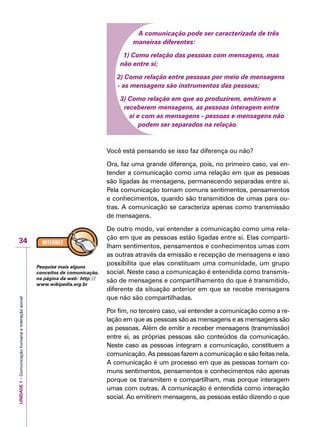 UNIDADE1–Comunicaçãohumanaeinteraçãosocial
34
A comunicação pode ser caracterizada de três
maneiras diferentes:
1) Como relação das pessoas com mensagens, mas
não entre sí;
2) Como relação entre pessoas por meio de mensagens
- as mensagens são instrumentos das pessoas;
3) Como relação em que ao produzirem, emitirem e
receberem mensagens, as pessoas interagem entre
si e com as mensagens - pessoas e mensagens não
podem ser separados na relação.
Você está pensando se isso faz diferença ou não?
Ora, faz uma grande diferença, pois, no primeiro caso, vai en-
tender a comunicação como uma relação em que as pessoas
são ligadas às mensagens, permanecendo separadas entre si.
Pela comunicação tornam comuns sentimentos, pensamentos
e conhecimentos, quando são transmitidos de umas para ou-
tras. A comunicação se caracteriza apenas como transmissão
de mensagens.
De outro modo, vai entender a comunicação como uma rela-
ção em que as pessoas estão ligadas entre si. Elas comparti-
lham sentimentos, pensamentos e conhecimentos umas com
as outras através da emissão e recepção de mensagens e isso
possibilita que elas constituam uma comunidade, um grupo
social. Neste caso a comunicação é entendida como transmis-
são de mensagens e compartilhamento do que é transmitido,
diferente da situação anterior em que se recebe mensagens
que não são compartilhadas.
Por fim, no terceiro caso, vai entender a comunicação como a re-
lação em que as pessoas são as mensagens e as mensagens são
as pessoas. Além de emitir e receber mensagens (transmissão)
entre si, as próprias pessoas são conteúdos da comunicação.
Neste caso as pessoas integram a comunicação, constituem a
comunicação. As pessoas fazem a comunicação e são feitas nela.
A comunicação é um processo em que as pessoas tornam co-
muns sentimentos, pensamentos e conhecimentos não apenas
porque os transmitem e compartilham, mas porque interagem
umas com outras. A comunicação é entendida como interação
social. Ao emitirem mensagens, as pessoas estão dizendo o que
Pesquise mais alguns
conceitos de comunicação,
na página da web: http://
www.wikipedia.org.br
 