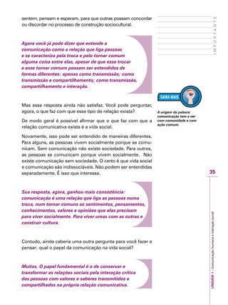 35
IMPORTANTE
UNIDADE1–Comunicaçãohumanaeinteraçãosocial
sentem, pensam e esperam, para que outras possam concordar
ou discordar no processo de construção sociocultural.
Agora você já pode dizer que entende a
comunicação como a relação que liga pessoas
e se caracteriza pela troca e pelo tornar comum
alguma coisa entre elas, apesar de que esse trocar
e esse tornar comum possam ser entendidos de
formas diferentes: apenas como transmissão; como
transmissão e compartilhamento; como transmissão,
compartilhamento e interação.
Mas essa resposta ainda não satisfaz. Você pode perguntar,
agora, o que faz com que esse tipo de relação exista?
De modo geral é possível afirmar que o que faz com que a
relação comunicativa exista é a vida social.
Novamente, isso pode ser entendido de maneiras diferentes.
Para alguns, as pessoas vivem socialmente porque se comu-
nicam. Sem comunicação não existe sociedade. Para outros,
as pessoas se comunicam porque vivem socialmente. Não
existe comunicação sem sociedade. O certo é que vida social
e comunicação são indissociáveis. Não podem ser entendidas
separadamente. É isso que interessa.
Sua resposta, agora, ganhou mais consistência:
comunicação é uma relação que liga as pessoas numa
troca, num tornar comuns os sentimentos, pensamentos,
conhecimentos, valores e opiniões que elas precisam
para viver socialmente. Para viver umas com as outras e
construir cultura.
Contudo, ainda caberia uma outra pergunta para você fazer e
pensar: qual o papel da comunicação na vida social?
Muitos. O papel fundamental é o de conservar e
transformar as relações sociais pela interação crítica
das pessoas com valores e saberes transmitidos e
compartilhados na própria relação comunicativa.
A origem da palavra
comunicação tem a ver
com comunidade e com
ação comum.
 