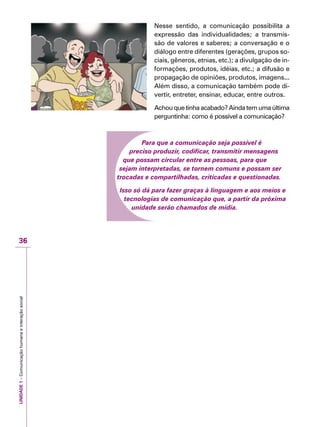 UNIDADE1–Comunicaçãohumanaeinteraçãosocial
36
Nesse sentido, a comunicação possibilita a
expressão das individualidades; a transmis-
são de valores e saberes; a conversação e o
diálogo entre diferentes (gerações, grupos so-
ciais, gêneros, etnias, etc.); a divulgação de in-
formações, produtos, idéias, etc.; a difusão e
propagação de opiniões, produtos, imagens...
Além disso, a comunicação também pode di-
vertir, entreter, ensinar, educar, entre outros.
Achou que tinha acabado? Ainda tem uma última
perguntinha: como é possível a comunicação?
Para que a comunicação seja possível é
preciso produzir, codificar, transmitir mensagens
que possam circular entre as pessoas, para que
sejam interpretadas, se tornem comuns e possam ser
trocadas e compartilhadas, criticadas e questionadas.
Isso só dá para fazer graças à linguagem e aos meios e
tecnologias de comunicação que, a partir da próxima
unidade serão chamados de mídia.
 
