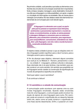 UNIDADE2–Comunicação,mídiaelinguagens
38
Na primeira unidade, você percebeu que todos os elementos cons-
tituintes dos circuitos da comunicação social são bem importantes:
fonte, emissor, receptor, mensagem, canal, destinatário. Contudo fi-
cou dito que a linguagem e a mídia possibilitam, em geral, o registro
e a circulação de informações na sociedade. São as chaves para a
interação comunicativa. Por isso destaco esses dois elementos fun-
damentais da comunicação para você estudar agora.
A linguagem é o elemento com o qual, no qual e
pelo qual as pessoas se expressam (suas intenções,
sentimentos e pensamentos) representam o mundo (as
coisas, os acontecimentos, as ações, as outras pessoas)
e interagem (dialogam e conversam para se mostrarem
diferentes, para construírem consensos, para negociarem,
para compartilharem, comunicarem, entenderem-se). Quer
dizer: pela linguagem, com ela e nela o mundo humano é
construído simbolicamente.
O objetivo desta unidade é pensar o que as relações entre mí-
dia e linguagem podem significar para o devir humano, para a
interação social e para a educação.
A fim de alcançar esse objetivo, retomarei alguns conceitos
que você já viu no Módulo 3 - Homem, pensamento e cultu-
ra - na unidade 2 - Linguagem, práticas culturais e educação.
Essa retomada não é só para lembrar, mas também para po-
der construir um outro sentido. Um sentido que possibilite ver
as linguagens sendo usadas na construção da significação do
mundo da perspectiva específica da semiótica.
Você quer saber o que é semiótica?
É só continuar a leitura!
2.1 A semiótica e o estudo da comunicação
A comunicação pode acontecer com apenas uma ou com
muitas linguagens envolvidas. Quando estão envolvidas
mais de uma linguagem, a comunicação pode envolver tra-
dução de signos de uma linguagem para outra. Por exem-
plo, pode-se construir o significado de um desenho falando
sobre ele, assim como se pode construir o significado de
uma frase escrita desenhando. Enfim, é possível um inter-
 