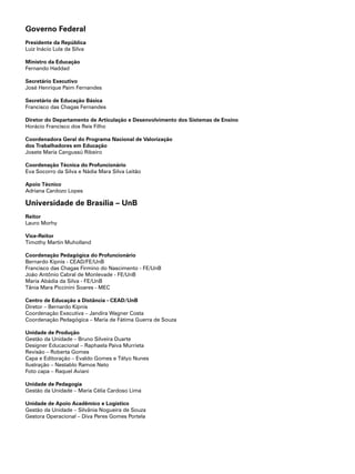 Governo Federal
Presidente da República
Luiz Inácio Lula da Silva
Ministro da Educação
Fernando Haddad
Secretário Executivo
José Henrique Paim Fernandes
Secretário de Educação Básica
Francisco das Chagas Fernandes
Diretor do Departamento de Articulação e Desenvolvimento dos Sistemas de Ensino
Horácio Francisco dos Reis Filho
Coordenadora Geral do Programa Nacional de Valorização
dos Trabalhadores em Educação
Josete Maria Cangussú Ribeiro
Coordenação Técnica do Profuncionário
Eva Socorro da Silva e Nádia Mara Silva Leitão
Apoio Técnico
Adriana Cardozo Lopes
Universidade de Brasília – UnB
Reitor
Lauro Morhy
Vice-Reitor
Timothy Martin Muholland
Coordenação Pedagógica do Profuncionário
Bernardo Kipnis - CEAD/FE/UnB
Francisco das Chagas Firmino do Nascimento - FE/UnB
João Antônio Cabral de Monlevade - FE/UnB
Maria Abádia da Silva - FE/UnB
Tânia Mara Piccinini Soares - MEC
Centro de Educação a Distância - CEAD/UnB
Diretor – Bernardo Kipnis
Coordenação Executiva – Jandira Wagner Costa
Coordenação Pedagógica – Maria de Fátima Guerra de Souza
Unidade de Produção
Gestão da Unidade – Bruno Silveira Duarte
Designer Educacional – Raphaela Paiva Murrieta
Revisão – Roberta Gomes
Capa e Editoração – Evaldo Gomes e Télyo Nunes
Ilustração – Nestablo Ramos Neto
Foto capa – Raquel Aviani
Unidade de Pedagogia
Gestão da Unidade – Maria Célia Cardoso Lima
Unidade de Apoio Acadêmico e Logístico
Gestão da Unidade – Silvânia Nogueira de Souza
Gestora Operacional – Diva Peres Gomes Portela
 