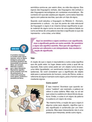 UNIDADE2–Comunicação,mídiaelinguagens
40
semiótica centra-se, por assim dizer, na vida dos signos. Dos
signos das linguagens verbais, das linguagens não-verbais e
das linguagens tecnológicas em contextos enunciativos . No
contexto em que são usados por alguém, como estou fazendo
agora com palavras escritas, que são um tipo de signo.
Quando você estudou a linguagem no Módulo 3 - Homem,
pensamento e cultura - viu que do ponto de vista estrutural
da linguagem o signo é ao mesmo tempo significante (a par-
te material do signo como os sons de uma palavra falada ou
como as letras de uma palavra escrita) e significado (o que ele
representa – uma coisa, uma idéia).
Aqui na semiótica o signo continua a ser significante,
mas o significado ganha um outro sentido. Na semiótica
o signo não significa sozinho. Para que ele signifique é
preciso um referente e um interpretante. Isso mudará a
noção de significado.
Veja:
A noção de que o signo é equivalente a outra coisa significa
que ele pode estar no lugar dessa outra coisa a qual ele se
equivale. Esta outra coisa pode ser um objeto (uma árvore),
uma idéia (igualdade), um sentimento (amor) ou outro signo
(palavras). Se você considerar que o significado do objeto
está para o pensamento do homem, como diz Peirce, então o
referente do signo é sempre outro signo, pois o homem pensa
mediante signos.
Como assim?
É isso mesmo! Acontece que quando es-
crevo “cadeira”, por exemplo, a palavra se
refere à coisa cadeira. Mas veja, eu só sei
que coisa é a cadeira em decorrência da pa-
lavra. Então, a coisa é um signo da palavra
e a palavra um signo da coisa.
Na mesma linha, a noção de que o signo é
alguma coisa para alguém, significa que o
seu significado é construído por um inter-
pretante. Mas esse interpretante não é uma
pessoa que interpreta, senão outro signo.
A semiótica interessa-
se também pelos signos
naturais, como os signos
biológicos pelos quais
caracteres genéticos são
transmitidos de pais para
filhos, por exemplo.
Diferente é aquilo a
que o signo representa.
Representar significa
tornar presente outra vez.
No pensamento, as
coisas estão presentes
como signos. Conforme a
semiótica de Peirce.
 