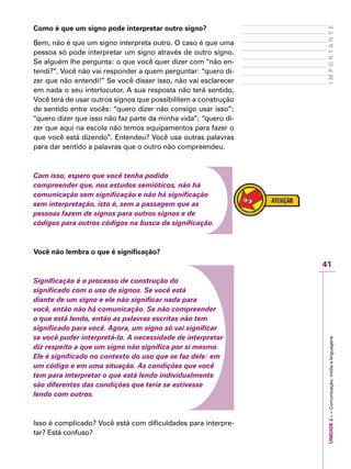 UNIDADE2––Comunicação,mídiaelinguagens
41
IMPORTANTE
Como é que um signo pode interpretar outro signo?
Bem, não é que um signo interpreta outro. O caso é que uma
pessoa só pode interpretar um signo através de outro signo.
Se alguém lhe pergunta: o que você quer dizer com “não en-
tendi?”. Você não vai responder a quem perguntar: “quero di-
zer que não entendi!” Se você disser isso, não vai esclarecer
em nada o seu interlocutor. A sua resposta não terá sentido.
Você terá de usar outros signos que possibilitem a construção
de sentido entre vocês: “quero dizer não consigo usar isso”;
“quero dizer que isso não faz parte da minha vida”; “quero di-
zer que aqui na escola não temos equipamentos para fazer o
que você está dizendo”. Entendeu? Você usa outras palavras
para dar sentido a palavras que o outro não compreendeu.
Com isso, espero que você tenha podido
compreender que, nos estudos semióticos, não há
comunicação sem significação e não há significação
sem interpretação, isto é, sem a passagem que as
pessoas fazem de signos para outros signos e de
códigos para outros códigos na busca da significação.
Você não lembra o que é significação?
Significação é o processo de construção do
significado com o uso de signos. Se você está
diante de um signo e ele não significar nada para
você, então não há comunicação. Se não compreender
o que está lendo, então as palavras escritas não tem
significado para você. Agora, um signo só vai significar
se você puder interpretá-lo. A necessidade de interpretar
diz respeito a que um signo não significa por si mesmo.
Ele é significado no contexto do uso que se faz dele: em
um código e em uma situação. As condições que você
tem para interpretar o que está lendo individualmente
são diferentes das condições que teria se estivesse
lendo com outros.
Isso é complicado? Você está com dificuldades para interpre-
tar? Está confuso?
 
