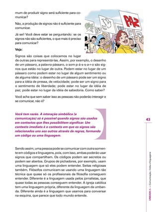 UNIDADE2––Comunicação,mídiaelinguagens
43
IMPORTANTE
mum de produzir signo será suficiente para co-
municar?
Não, a produção de signos não é suficiente para
comunicar.
Já sei! Você deve estar se perguntando: se os
signos não são suficientes, o que mais é preciso
para comunicar?
Veja:
Signos são coisas que colocamos no lugar
de outras para representá-las. Assim, por exemplo, o desenho
de um pássaro, a palavra pássaro, o som p-á-s-s-a-r-o são sig-
nos que estão no lugar de outra. Podem estar no lugar de um
pássaro como podem estar no lugar de algum sentimento ou
de alguma idéia: o desenho de um pássaro pode ser um signo
para a idéia de pressa, de velocidade; pode ser um signo para
o sentimento de liberdade; pode estar no lugar da idéia de
paz; pode estar no lugar da idéia de sabedoria. Como saber?
Você acha que sem saber isso as pessoas não poderão interagir e
se comunicar, não é?
Você tem razão. A interação simbólica (a
comunicação) só é possível quando signos são usados
em contextos que lhes possibilitem significar. Um
contexto imediato é o contexto em que os signos são
relacionados uns aos outros através de regras, formando
um código ou uma linguagem.
Sendoassim,umapessoapodesecomunicarcomoutrasomen-
te em códigos e linguagens, pois, com isso, ambas poderão usar
signos que compartilham. Os códigos podem ser secretos ou
podem ser abertos. Grupos de pichadores, por exemplo, usam
uma linguagem que só eles podem entender. Seitas religiosas
também. Filósofos comunicam-se usando uma linguagem tão
técnica que quase só os profissionais da filosofia conseguem
entender. Diferente é a linguagem usada pelos jornalistas, que
quase todas as pessoas conseguem entender. A igreja católica
tem uma linguagem própria, diferente da linguagem da umban-
da. Diferente ainda é a linguagem que usamos para conversar
na esquina, que parece que todo mundo entende.
 