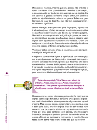UNIDADE2–Comunicação,mídiaelinguagens
44
De qualquer maneira, mesmo que uma pessoa não entenda o
que a outra quer dizer quando faz um desenho, por exemplo,
o desenho pode ser traduzido em palavras ou em gestos. Ou
em palavras e gestos ao mesmo tempo. Enfim, um desenho
pode ser significado com palavras ou gestos. Palavras e ges-
tos ficam no lugar do desenho, mas não têm nescessariamen-
te o mesmo significado.
Nessa interação entre pessoas, pela linguagem, signos são
traduzidos de um código para outro e assim são construídos
os significados com base no uso de uma ou várias linguagens.
Na medida em que produzem a significação juntas, as pesso-
as compartilham signos e significados e podem passar a usar
signos com significados específicos ou variados. Criam um
código de comunicação. Quem não entendia o significado no
desenho passa a entender por palavras ou gestos.
Você quer saber como se chega a essa situação de comparti-
lhar signos e significados?
Chega-se a compartilhar signos e significados por convenção:
um grupo de pessoas vai dizer a outra: o que você está queren-
do dizer com esse desenho? A pessoa que desenhou fala: estou
querendo dizer tal coisa. Assim, quando elas se entenderem en-
tre si estarão inventando, decidindo e instituindo (convencionan-
do) signos e significados que poderão valer apenas para o grupo,
para uma comunidade ou até para toda a humanidade.
Toda a humanidade? Sim! Pense nos sinais de
trânsito. Pense nos números. Pense nos sinais da
matemática. São apenas alguns exemplos de signos e
significados compartilhados por toda a humanidade.
Dessa conversa, então, interessa que você tenha claro que os
signos sozinhos podem servir para uma única pessoa expres-
sar sua individualidade e/ou representar alguma coisa para si
mesma. Mas se essa pessoa quiser dizer o que sente, pensa
e sabe para outra, então os signos terão de ser usados num
contexto que os organiza através de regras de uso comparti-
lhado por elas. Esse contexto é um código, uma linguagem
inventada para que as pessoas possam se entender umas as
outras, além de se expressar e representar o mundo. Se não
fosse assim, como você estaria lendo isso que eu escrevi?
 