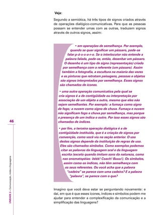 UNIDADE2–Comunicação,mídiaelinguagens
46
Veja:
Segundo a semiótica, há três tipos de signos criados através
de operações dialógico-comunicativas. Para que as pessoas
possam se entender umas com as outras, traduzem signos
através de outros signos, assim:
• em operações de semelhança. Por exemplo,
quando se quer significar um pássaro, pode-se
falar p-á-s-s-a-r-o. Se o interlocutor não entende a
palavra falada, pode-se, então, desenhar um pássaro.
O desenho é um tipo de signo (representação) criado
por semelhança com o referente (um pássaro). Assim
também a fotografia, a escultura na maioria das vezes
e as pinturas que retratam paisagens, pessoas e objetos
são signos interpretados por semelhança. Esses signos
são chamados de ícones.
• uma outra operação comunicativa pela qual se
cria signos é a de contigüidade ou interpretação por
associação de um objeto a outro, mesmo que eles não
sejam semelhantes. Por exemplo: a fumaça como signo
de fogo; a nuvem como signo de chuva. Fumaça e nuvem
não significam fogo e chuva por semelhança, mas porque
a presença de um indica o outro. Por isso esses signos são
chamados de índices.
• por fim, a terceira operação dialógica é a de
contigüidade instituída, que é a criação de signos por
convenção, como você viu na seção anterior. O uso
destes signos depende da instituição de regras de uso.
Eles são chamados símbolos. Como exemplos podemos
citar as palavras da linguagem oral e da linguagem
escrita (exceto quando imitam sons da natureza, como
nas onomatopéias: bééé! Coach! Buuu!). Os símbolos,
assim como os índices, não têm semelhança com
os seus referentes. Ou você acha que a palavra
“cadeira” se parece com uma cadeira? E a palavra
“palavra”, se parece com o que?
Imagino que você deva estar se perguntando novamente: e
daí, em que é que esses ícones, índices e símbolos podem me
ajudar para entender a complexificação da comunicação e a
simplificação das linguagens?
 