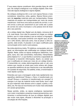 UNIDADE2––Comunicação,mídiaelinguagens
47
IMPORTANTE
É que esses signos constituem dois grandes tipos de códi-
gos. Os códigos analógicos e os códigos digitais. Eles mes-
mos são signos analógicos e signos digitais.
Os códigos analógicos têm a ver com signos físicos e mais
complexos: desenhos, artes, gestos. Signos físicos preci-
sam de suportes materiais para ser transportados. Coisas
materiais só podem ser transportadas por meio de canais
mecânicos: você leva uma carta ao posto do correio; o cor-
reio envia a carta por automóvel ou por avião até o posto
de correio do outro município e uma pessoa terá de levar
até o seu parente.
Já o código digital não. Digital vem de dígito, números de 0
a 9, mais letras. Com eles foi possível se chegar ao código
binário, que é o mais simples a que se reduziu a linguagem.
Por exemplo, você pode combinar com alguém que, se pis-
car o olho direito, está tudo certo, mas se piscar o olho es-
querdo, está errado. A piscada é um signo codificado para
comunicação entre você e outra pessoa.
Na mídia eletrônica (rádio, TV, telefone, computador, etc), em
geral, as informações são codificadas em códigos binários
digitais. Neles, todos os signos analógicos (desenhos, ima-
gens, sons, etc.) são convertidos, traduzidos, interpretados
pelos dígitos 0 e 1, o que facilita e aumenta a capacidade de
armazenar e transmitir informações. Assim, no celular sua
voz é codificada em sinais por meio de um código binário.
É transmitida em ondas eletromagnéticas pelo ar até uma
antena que manda os sinais para outra antena até chegar
ao aparelho telefônico do seu interlocutor e ser decodificada
em questão de segundos. Via satélite, então, a transmissão é
mais rápida e precisa.
Entendeu por que a mensagem anda mais rapidamente nos
aparelhos eletrônicos? Porque o físico é transformado em
virtual? Porque o mecânico é transformado em energia? A
energia é um tipo de material muito mais fluido, leve e ágil
do que materiais mais densos como o papel, a pedra, a ma-
deira, etc. Por isso se movimenta com muito mais velocidade
em canais apropriados.
Nesse sentido, então, os signos analógicos representam
com maior vivacidade e presença nossos pensamentos, sen-
timentos e conhecimentos do que os códigos digitais que
são muito mais ágeis, eficazes e eficientes na produção e
circulação de informações.
Suporte é o material ou
espaço no qual signos são
inscritos para expressar
a individualidade e ou
transmitir informações.
Exemplo é o papel para
a escrita, a tela para
a pintura, a parede da
caverna para a arte
rupestre, o corpo para a
gesticulação.
 