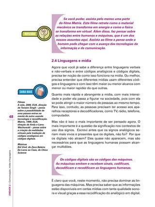 UNIDADE2–Comunicação,mídiaelinguagens
48
Se você puder, assista pelo menos uma parte
do filme Matrix. Este filme retrata como o material
mecânico se transforma em energia e como o físico
se transforma em virtual. Além disso, faz pensar sobre
as relações entre humanos e máquinas, que é um dos
nossos assuntos aqui. Assista ao filme e pense onde o
homem pode chegar com o avanço das tecnologias da
informação e da comunicação.
2.4 Linguagens e mídia
Agora que você já sabe a diferença entre linguagens verbais
e não-verbais e entre códigos analógicos e códigos digitais,
precisa ter noção de como isso funciona na mídia. Ou melhor,
precisa entender que diferentes mídias usam diferentes códi-
gos e linguagens e com isso têm maior ou menor alcance com
menor ou maior rapidez do que outras.
Quanto mais rápida e abrangente a mídia, com mais intensi-
dade e poder ela passa a figurar na sociedade, pois com ela
se pode atingir o maior número de pessoas ao mesmo tempo.
Para isso, contudo, as pessoas precisam ter acesso aos apa-
relhos receptores e decodificadores, como TV, rádio, telefone,
computador.
Mas não é isso o mais importante de ser pensado agora. O
mais importante é a questão da significação nos contextos de
uso dos signos. Escrevi antes que os signos analógicos se-
riam mais vivos e presentes que os digitais, não foi? Por que
os digitais não atraem? Eles quase não aparecem, mas são
necessários para que as linguagens humanas possam alcan-
çar multidões.
Os códigos digitais são os códigos das máquinas.
As máquinas emitem e recebem sinais, codificam,
decodificam e recodificam as linguagens humanas.
É claro que você, neste momento, não precisa dominar as lin-
guagens das máquinas. Mas precisa saber que as informações
estão disponíveis em certas mídias com tanta qualidade sono-
ra e visual graças a essa recodificação do analógico em digital.
Filmes
A cela, 2000, EUA, direção
de Tarsem Singh – pense
sobre a possibilidade de
uma pessoa entrar na
mente de outra usando
tecnologia e recodificação.
Matrix, 1999, EUA,
direção de Andy e Larry
Wachowski – pense sobre
a criação de realidades
virtuais pela tradução de
códigos analógicos em
códigos digitais.
Músicas
Kid Vinil, de Zeca Baleiro
Da Lama ao Caos, de Chico
Science
 