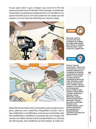 UNIDADE2––Comunicação,mídiaelinguagens
49
IMPORTANTE
O que quero dizer é que a imagem que você vê na TV não
aparece tal qual como foi filmada. Ela é retocada, recodificada,
manipulada, produzida tecnologicamente e se transforma na-
quela maravilha que é. Com isso podemos ver coisas que não
existem e ver de maneiras diferentes as mesmas coisas.
Dependendo da mídia e dos canais pelos quais os signos (ima-
gens, palavras, sons, desenhos, fotografias) circulam, isto é,
são codificados e recodificados, mais do que conduzidos, eles
são modificados e modificam o processo de comunicação. Os
canais e as mídias não são meros transportadores ou veículos
de informações, eles modificam as informações. A mídia sim-
Você pode conhecer
um pouco das novas
tecnologias de tv digital,
que estão sendo trazidas
para o Brasil, no endereço
eletrônico:http://www.
mc.gov.br/tv_digital1.htm
O termo “meio de
comunicação” refere-se ao
instrumento ou à forma de
conteúdo utilizados para
a realização do processo
comunicacional. Quando
referido à comunicação
de massa, pode ser
considerado sinônimo de
mídia. Entretanto, outros
meios de comunicação,
como o telefone, não são
massivos e sim individuais
(ou interpessoais).
Sonoro: telefone, rádio.
Impresso: jornais diários
e revistas. Audiovisual:
televisão, cinema.
Multimídia: diversos
meios simultaneamente.
Hipermídia: Internet,
que aplica a multimídia
(diversos meios
simultaneamente, como
escrita e audiovisual)
em conjunto com a
hipertextualidade
(caminhos não-lineares de
leitura do texto).
 