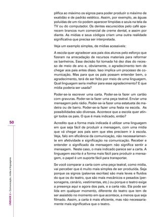 UNIDADE2–Comunicação,mídiaelinguagens
50
plifica ao máximo os signos para poder produzir o máximo de
exatidão e de padrão estético. Assim, por exemplo, as águas
poluídas de um rio podem aparecer límpidas e azuis na tela da
TV ou do computador. Os dentes escurecidos pelo café apa-
recem brancos num comercial de creme dental, e assim por
diante. As mídias e seus códigos criam uma outra realidade
significativa que precisa ser interpretada.
Veja um exemplo simples, de mídias acessíveis:
A escola quer agradecer aos pais dos alunos pelo esforço que
fizeram na arrecadação de recursos materiais para reformar
os banheiros. Essa decisão foi tomada há dez dias do reces-
so de meio de ano e, obviamente, o agradecimento tem de
chegar aos pais antes disso. Isso implica um processo de co-
municação. Mas para que os pais possam entender bem, o
agradecimento, terá de ser feito por meio de uma linguagem.
Qual linguagem seria melhor para esse agradecimento? E que
mídia poderia ser usada?
Poder-se-ia escrever uma carta. Poder-se-ia fazer um cartão
com gravuras. Poder-se-ia fazer uma peça teatral. Enviar uma
mensagem pelo rádio. Poder-se-ia fazer uma estatueta de ma-
deira ou de barro. Poder-se-ia fazer uma festa na escola. As
possibilidades são diversas. Acontece que a escola quer atin-
gir todos os pais. O que é mais indicado, então?
Acredito que a forma mais indicada é utilizar uma linguagem
em que seja fácil de produzir a mensagem, com uma mídia
que vá chegar aos pais sem que eles precisem ir à escola.
Veja, falo em eficiência da comunicação, não necessariamen-
te em afetividade e significação na comunicação. Receber e
entender o significado da mensagem não significa sentir a
mensagem. Neste caso, o mais indicado parece ser a carta. A
linguagem escrita é a forma mais fácil para produzir a mensa-
gem, o papel é um suporte fácil para transportar.
Se você comparar a carta com uma peça teatral, como mídia,
vai perceber que é muito mais simples de ser produzida. Seja
porque os signos (palavras escritas) são mais leves e fluídos
do que os do teatro, que são mais mecânicos e pesados (per-
sonagens, cenário, vestimentas, etc.) ou porque o teatro exige
a presença aqui e agora dos pais, e a carta não. Ela pode ser
lida em qualquer momento, diferente do teatro que tem de
ser assistido no momento em que acontece, a menos que seja
filmado. Assim, a carta é mais eficiente, mas não necessaria-
mente mais significativa que o teatro.
 