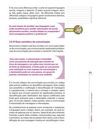 UNIDADE2––Comunicação,mídiaelinguagens
51
IMPORTANTE
E há uma outra diferença ainda: a carta só suporta linguagem
escrita, imagens e desenho. O teatro suporta imagem, escri-
ta, fala, gesto, toque, afeto, som. As diferentes mídias com
diferentes códigos e linguagens geram sentimentos distintos,
portanto, possibilitam significar diferente.
Se você tivesse de escolher, que linguagem e que
mídia escolheria para receber informações da escola:
documentos escritos, recados falados ou computador?
Você conseguiria justificar a preferência?
2.5 O fluxo semiótico da comunicação
Na primeira unidade você teve contato com uma noção clássi-
ca de comunicação, que continua sendo usada pelos profissio-
nais da comunicação para produzir e transmitir informações.
Com essa noção, a comunicação é entendida
como um processo de interação que consiste na
troca de mensagens e se realiza num circuito que vai
da fonte ao destinatário. A fonte pode ser uma pessoa,
uma instituição ou uma empresa de comunicação e
o destinatário pode ser uma pessoa, um grupo de
pessoas, instituições ou mesmo uma multidão.
É o circuito clássico da comunicação que envolve um código
pelo qual se codifica e se decodifica mensagens. Esse código
que possibilita a codificação e decodificação de mensagens
é, supostamente, o mesmo para o emissor e receptor, assim
os signos que circulam parecem ter significados precisos. A
decodificação pelo destinatário dos signos codificados pela
fonte seria suficiente para o destinatário entender a mensa-
gem. O circuito clássico, nesse sentido, reduz a comunicação
à transmissão de mensagens e informações.
Se considerarmos as pessoas como emissoras e receptoras,
a linguagem será o código. Assim, por exemplo, se você co-
nhece as palavras que eu escrevo, basta lê-las para entender.
Contudo, a partir desta unidade, você percebeu que, segundo
a semiótica, as coisas não se passam bem assim, pois a deco-
dificação de uma mensagem implica em recodificação e inter-
 